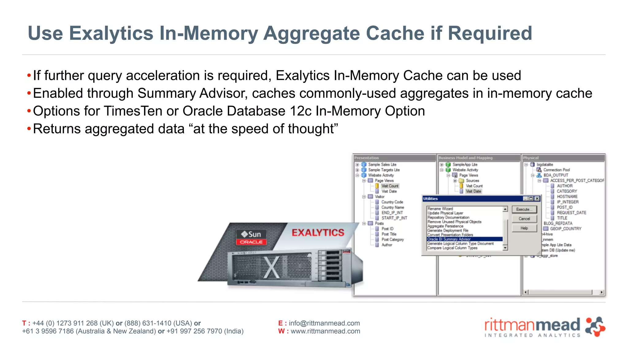 T : +44 (0) 1273 911 268 (UK) or (888) 631-1410 (USA) or  
+61 3 9596 7186 (Australia & New Zealand) or +91 997 256 7970 (India)
E : info@rittmanmead.com
W : www.rittmanmead.com
Use Exalytics In-Memory Aggregate Cache if Required
•If further query acceleration is required, Exalytics In-Memory Cache can be used
•Enabled through Summary Advisor, caches commonly-used aggregates in in-memory cache
•Options for TimesTen or Oracle Database 12c In-Memory Option
•Returns aggregated data “at the speed of thought”
 