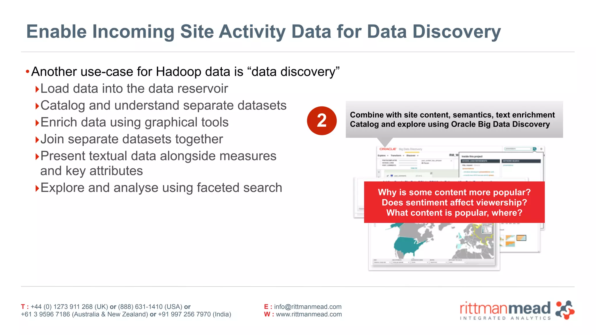 T : +44 (0) 1273 911 268 (UK) or (888) 631-1410 (USA) or  
+61 3 9596 7186 (Australia & New Zealand) or +91 997 256 7970 (India)
E : info@rittmanmead.com
W : www.rittmanmead.com
Enable Incoming Site Activity Data for Data Discovery
•Another use-case for Hadoop data is “data discovery”
‣Load data into the data reservoir
‣Catalog and understand separate datasets
‣Enrich data using graphical tools
‣Join separate datasets together
‣Present textual data alongside measures 
and key attributes
‣Explore and analyse using faceted search
2 Combine with site content, semantics, text enrichment
Catalog and explore using Oracle Big Data Discovery
Why is some content more popular?
Does sentiment affect viewership?
What content is popular, where?
 