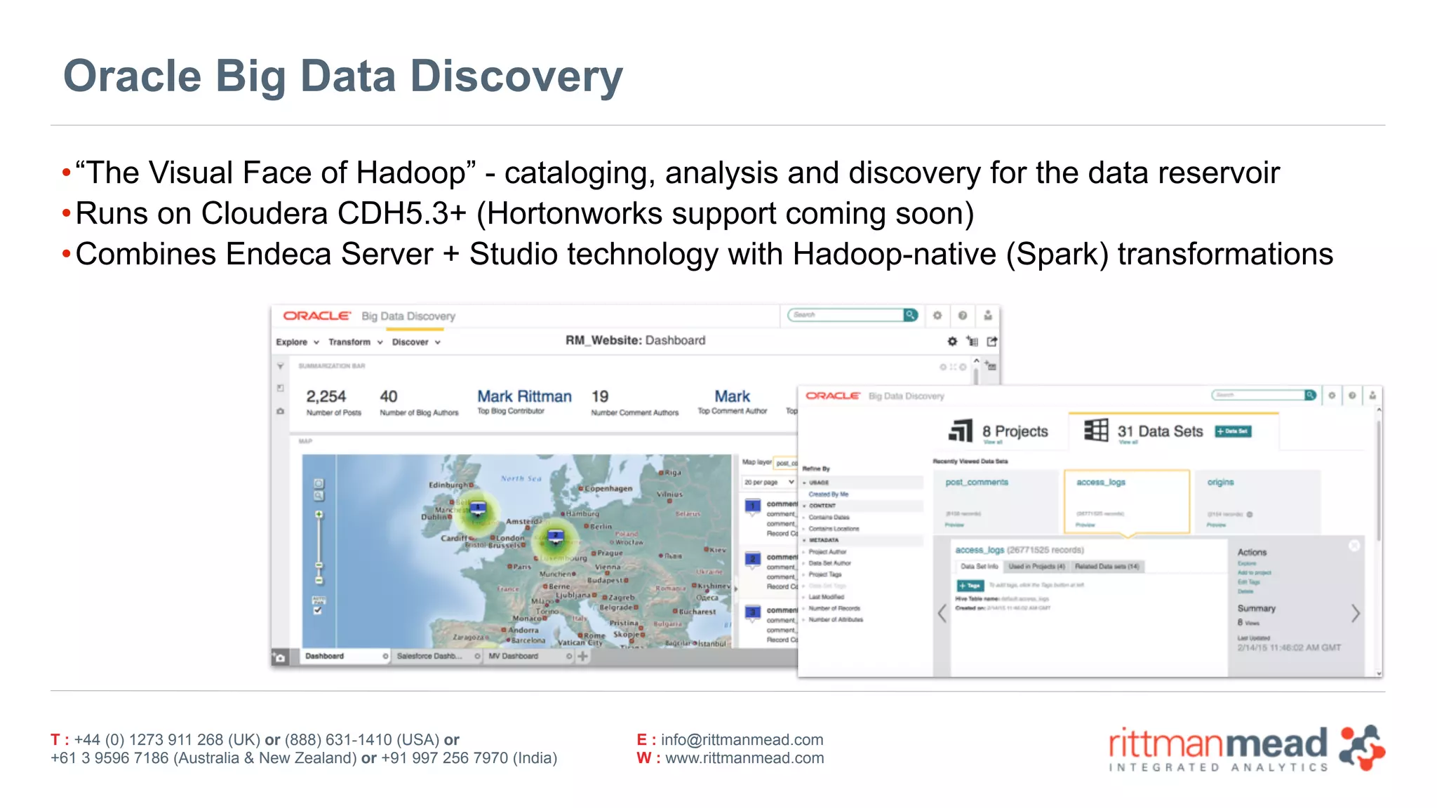 T : +44 (0) 1273 911 268 (UK) or (888) 631-1410 (USA) or  
+61 3 9596 7186 (Australia & New Zealand) or +91 997 256 7970 (India)
E : info@rittmanmead.com
W : www.rittmanmead.com
Oracle Big Data Discovery
•“The Visual Face of Hadoop” - cataloging, analysis and discovery for the data reservoir
•Runs on Cloudera CDH5.3+ (Hortonworks support coming soon)
•Combines Endeca Server + Studio technology with Hadoop-native (Spark) transformations
 