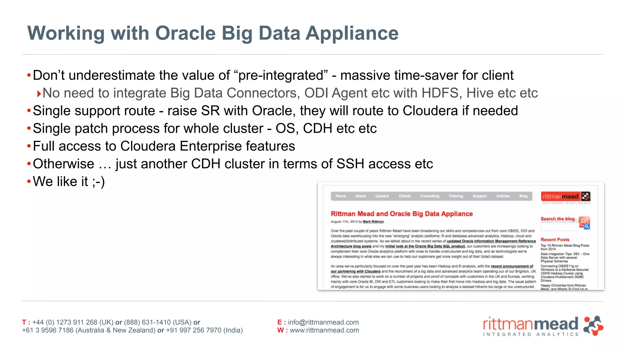 T : +44 (0) 1273 911 268 (UK) or (888) 631-1410 (USA) or  
+61 3 9596 7186 (Australia & New Zealand) or +91 997 256 7970 (India)
E : info@rittmanmead.com
W : www.rittmanmead.com
Working with Oracle Big Data Appliance
•Don’t underestimate the value of “pre-integrated” - massive time-saver for client
‣No need to integrate Big Data Connectors, ODI Agent etc with HDFS, Hive etc etc
•Single support route - raise SR with Oracle, they will route to Cloudera if needed
•Single patch process for whole cluster - OS, CDH etc etc
•Full access to Cloudera Enterprise features
•Otherwise … just another CDH cluster in terms of SSH access etc
•We like it ;-)
 