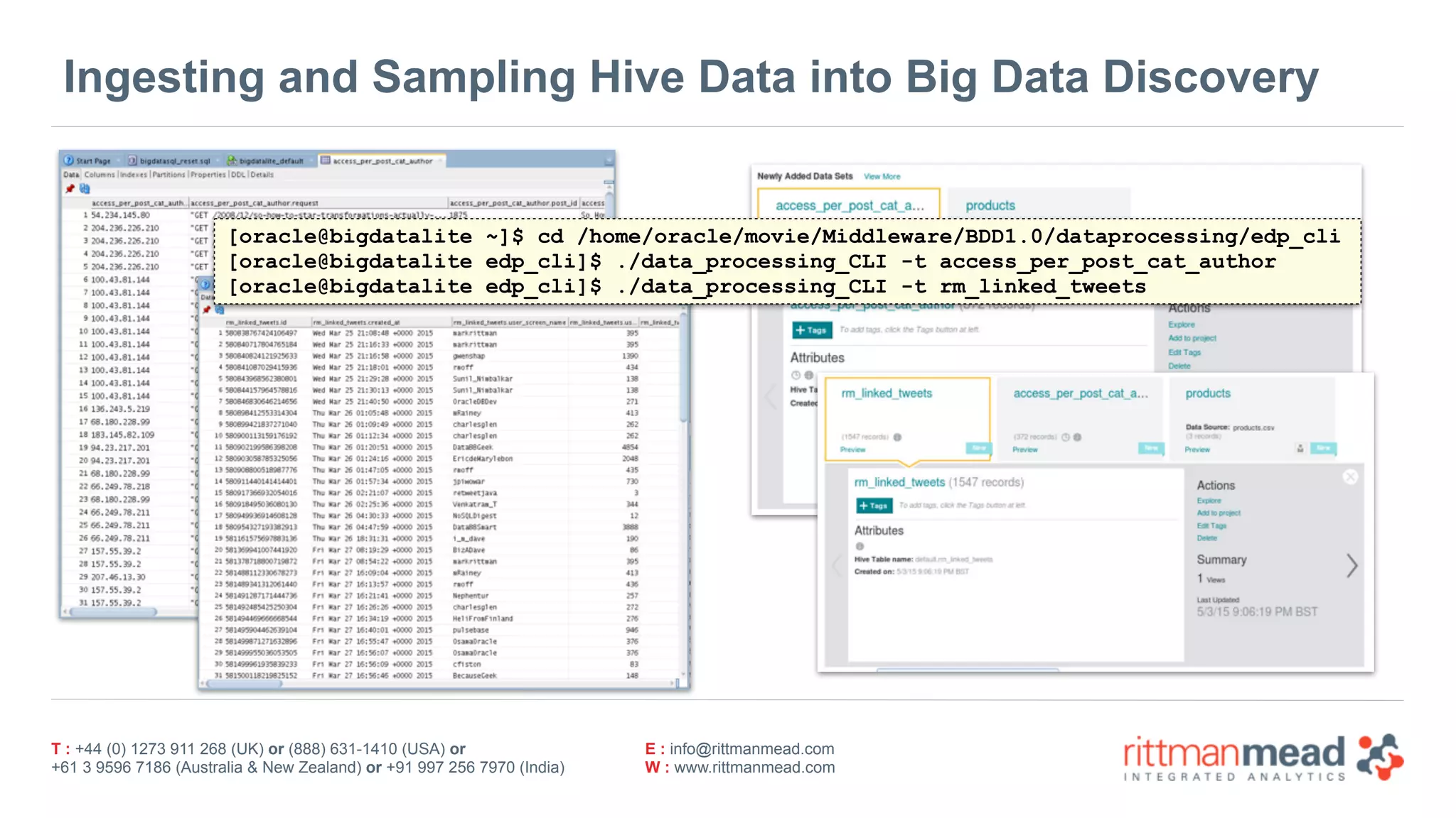 T : +44 (0) 1273 911 268 (UK) or (888) 631-1410 (USA) or  
+61 3 9596 7186 (Australia & New Zealand) or +91 997 256 7970 (India)
E : info@rittmanmead.com
W : www.rittmanmead.com
Ingesting and Sampling Hive Data into Big Data Discovery
[oracle@bigdatalite ~]$ cd /home/oracle/movie/Middleware/BDD1.0/dataprocessing/edp_cli
[oracle@bigdatalite edp_cli]$ ./data_processing_CLI -t access_per_post_cat_author
[oracle@bigdatalite edp_cli]$ ./data_processing_CLI -t rm_linked_tweets
 