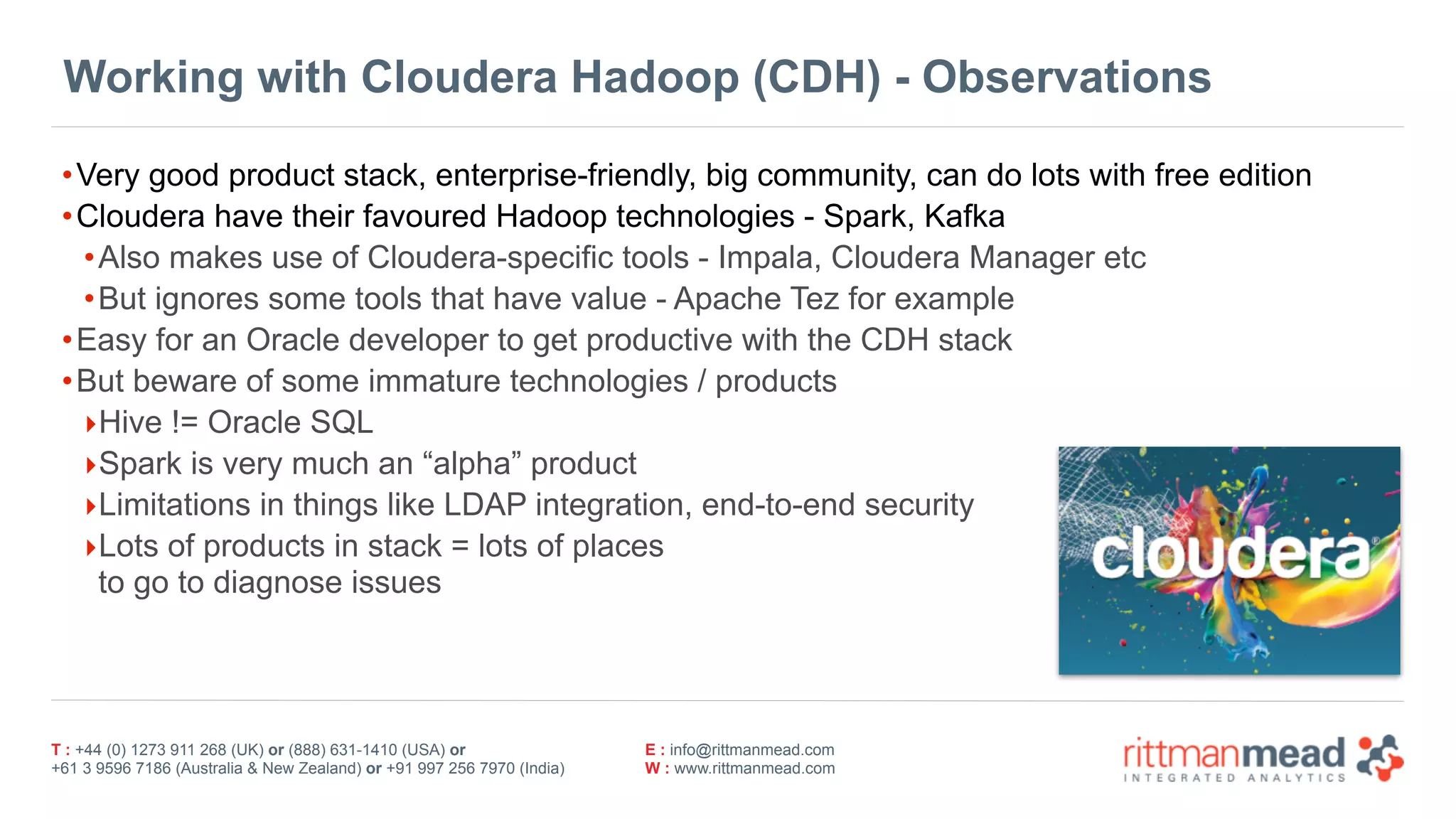 T : +44 (0) 1273 911 268 (UK) or (888) 631-1410 (USA) or  
+61 3 9596 7186 (Australia & New Zealand) or +91 997 256 7970 (India)
E : info@rittmanmead.com
W : www.rittmanmead.com
Working with Cloudera Hadoop (CDH) - Observations
•Very good product stack, enterprise-friendly, big community, can do lots with free edition
•Cloudera have their favoured Hadoop technologies - Spark, Kafka
•Also makes use of Cloudera-specific tools - Impala, Cloudera Manager etc
•But ignores some tools that have value - Apache Tez for example
•Easy for an Oracle developer to get productive with the CDH stack
•But beware of some immature technologies / products
‣Hive != Oracle SQL
‣Spark is very much an “alpha” product
‣Limitations in things like LDAP integration, end-to-end security
‣Lots of products in stack = lots of places 
to go to diagnose issues
 