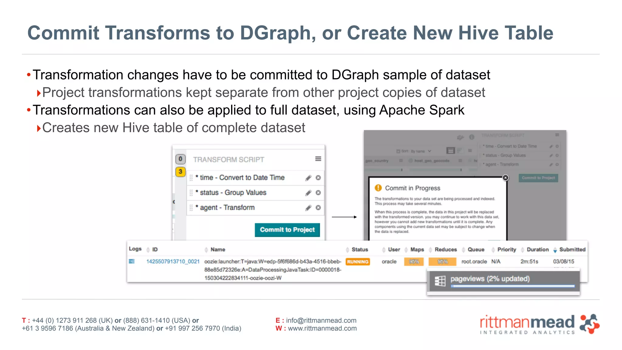 T : +44 (0) 1273 911 268 (UK) or (888) 631-1410 (USA) or  
+61 3 9596 7186 (Australia & New Zealand) or +91 997 256 7970 (India)
E : info@rittmanmead.com
W : www.rittmanmead.com
Commit Transforms to DGraph, or Create New Hive Table
•Transformation changes have to be committed to DGraph sample of dataset
‣Project transformations kept separate from other project copies of dataset
•Transformations can also be applied to full dataset, using Apache Spark
‣Creates new Hive table of complete dataset
 
