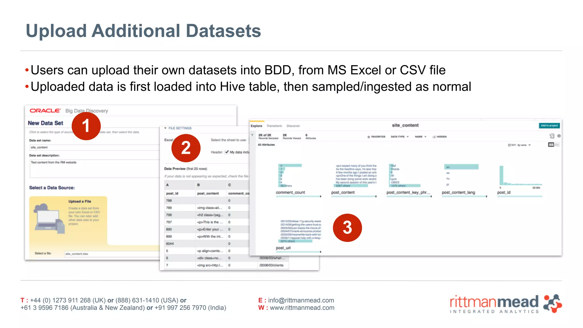 T : +44 (0) 1273 911 268 (UK) or (888) 631-1410 (USA) or  
+61 3 9596 7186 (Australia & New Zealand) or +91 997 256 7970 (India)
E : info@rittmanmead.com
W : www.rittmanmead.com
Upload Additional Datasets
•Users can upload their own datasets into BDD, from MS Excel or CSV file
•Uploaded data is first loaded into Hive table, then sampled/ingested as normal
1
2
3
 