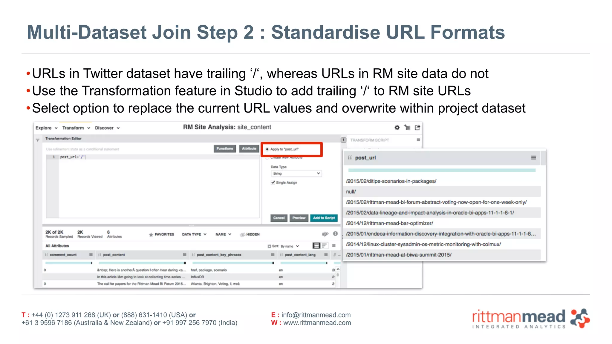 T : +44 (0) 1273 911 268 (UK) or (888) 631-1410 (USA) or  
+61 3 9596 7186 (Australia & New Zealand) or +91 997 256 7970 (India)
E : info@rittmanmead.com
W : www.rittmanmead.com
Multi-Dataset Join Step 2 : Standardise URL Formats
•URLs in Twitter dataset have trailing ‘/‘, whereas URLs in RM site data do not
•Use the Transformation feature in Studio to add trailing ‘/‘ to RM site URLs
•Select option to replace the current URL values and overwrite within project dataset
 