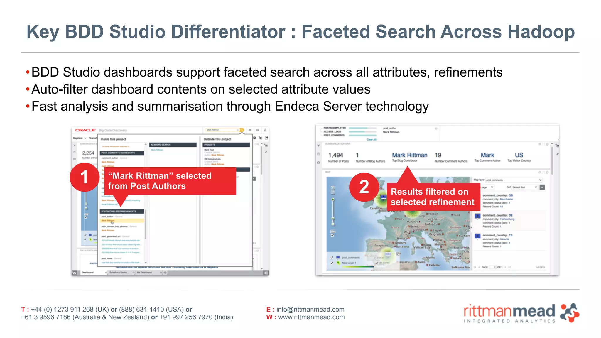 T : +44 (0) 1273 911 268 (UK) or (888) 631-1410 (USA) or  
+61 3 9596 7186 (Australia & New Zealand) or +91 997 256 7970 (India)
E : info@rittmanmead.com
W : www.rittmanmead.com
Key BDD Studio Differentiator : Faceted Search Across Hadoop
•BDD Studio dashboards support faceted search across all attributes, refinements
•Auto-filter dashboard contents on selected attribute values
•Fast analysis and summarisation through Endeca Server technology
“Mark Rittman” selected
from Post Authors
Results filtered on  
selected refinement
1
2
 