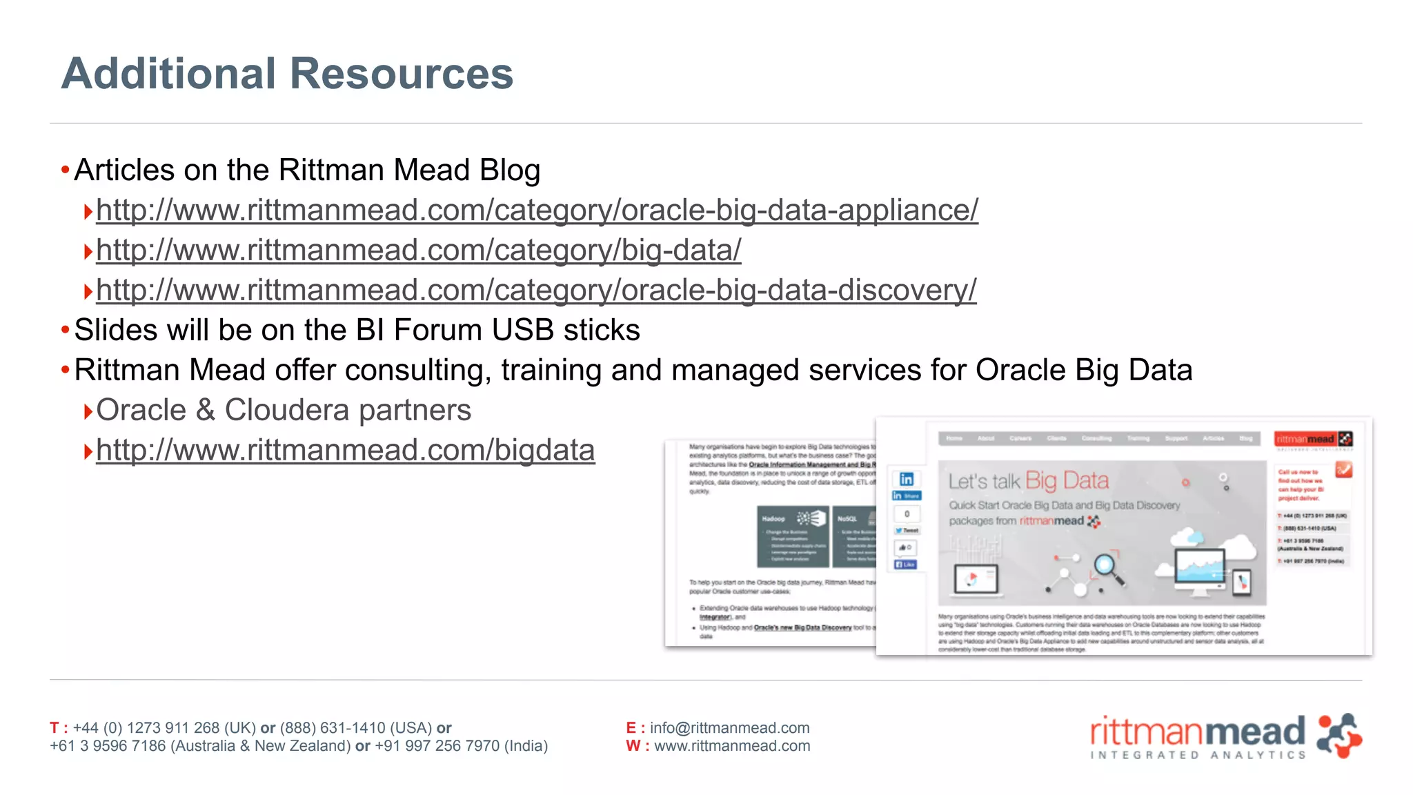 T : +44 (0) 1273 911 268 (UK) or (888) 631-1410 (USA) or  
+61 3 9596 7186 (Australia & New Zealand) or +91 997 256 7970 (India)
E : info@rittmanmead.com
W : www.rittmanmead.com
Additional Resources
•Articles on the Rittman Mead Blog
‣http://www.rittmanmead.com/category/oracle-big-data-appliance/
‣http://www.rittmanmead.com/category/big-data/
‣http://www.rittmanmead.com/category/oracle-big-data-discovery/
•Slides will be on the BI Forum USB sticks
•Rittman Mead offer consulting, training and managed services for Oracle Big Data
‣Oracle & Cloudera partners
‣http://www.rittmanmead.com/bigdata
 