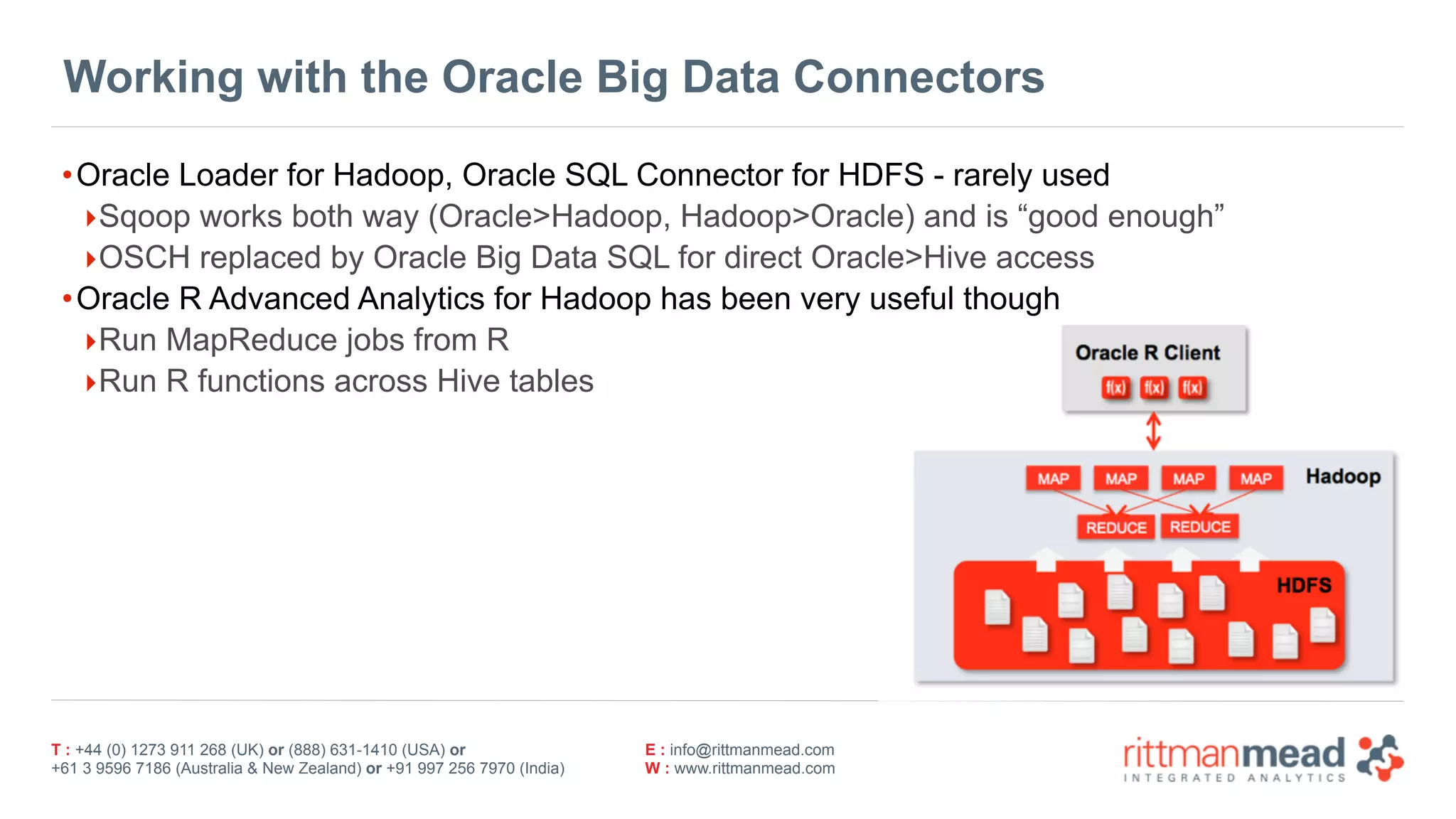 T : +44 (0) 1273 911 268 (UK) or (888) 631-1410 (USA) or  
+61 3 9596 7186 (Australia & New Zealand) or +91 997 256 7970 (India)
E : info@rittmanmead.com
W : www.rittmanmead.com
Working with the Oracle Big Data Connectors
•Oracle Loader for Hadoop, Oracle SQL Connector for HDFS - rarely used
‣Sqoop works both way (Oracle>Hadoop, Hadoop>Oracle) and is “good enough”
‣OSCH replaced by Oracle Big Data SQL for direct Oracle>Hive access
•Oracle R Advanced Analytics for Hadoop has been very useful though
‣Run MapReduce jobs from R
‣Run R functions across Hive tables
 