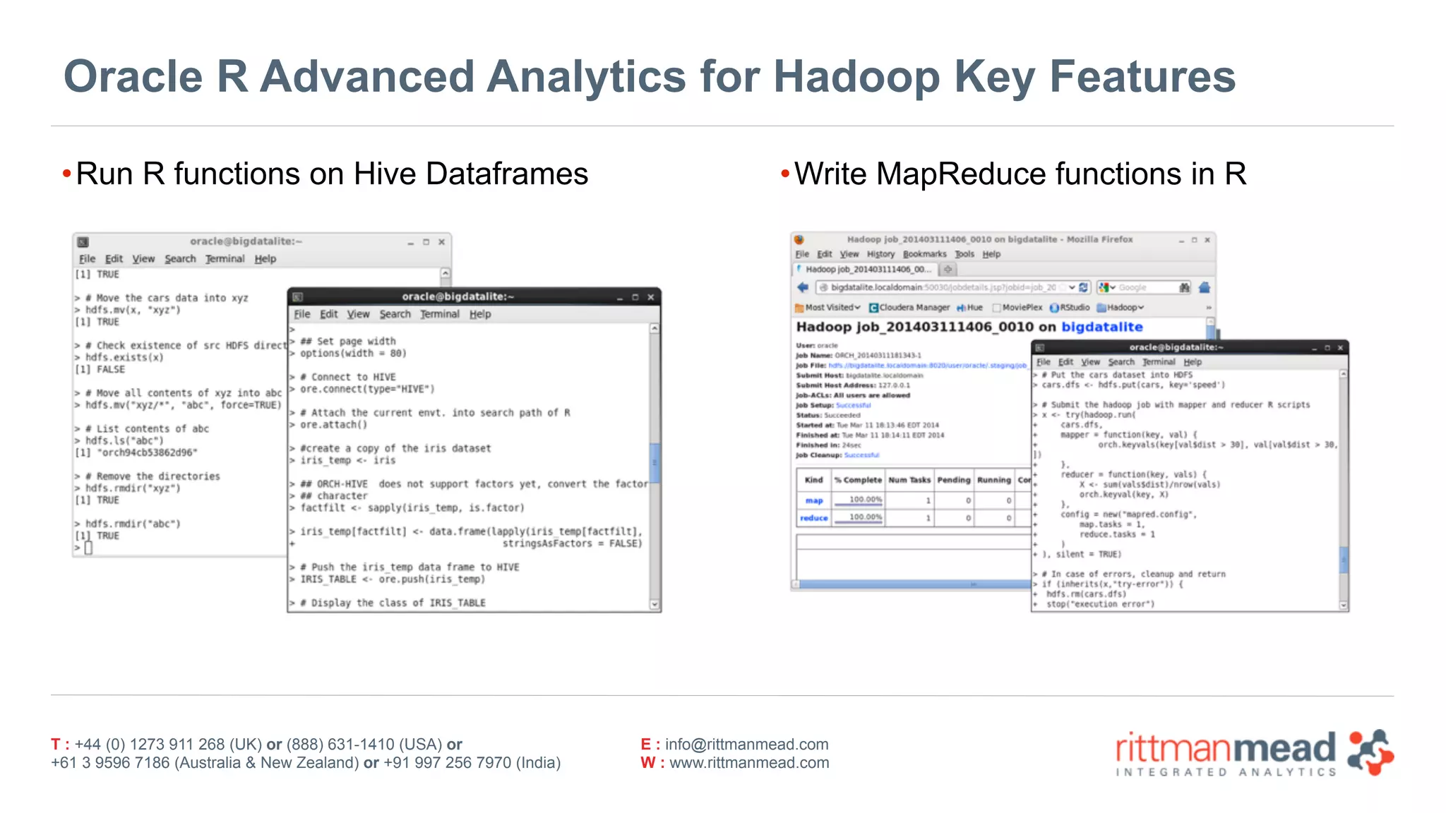 T : +44 (0) 1273 911 268 (UK) or (888) 631-1410 (USA) or  
+61 3 9596 7186 (Australia & New Zealand) or +91 997 256 7970 (India)
E : info@rittmanmead.com
W : www.rittmanmead.com
Oracle R Advanced Analytics for Hadoop Key Features
•Run R functions on Hive Dataframes •Write MapReduce functions in R
 