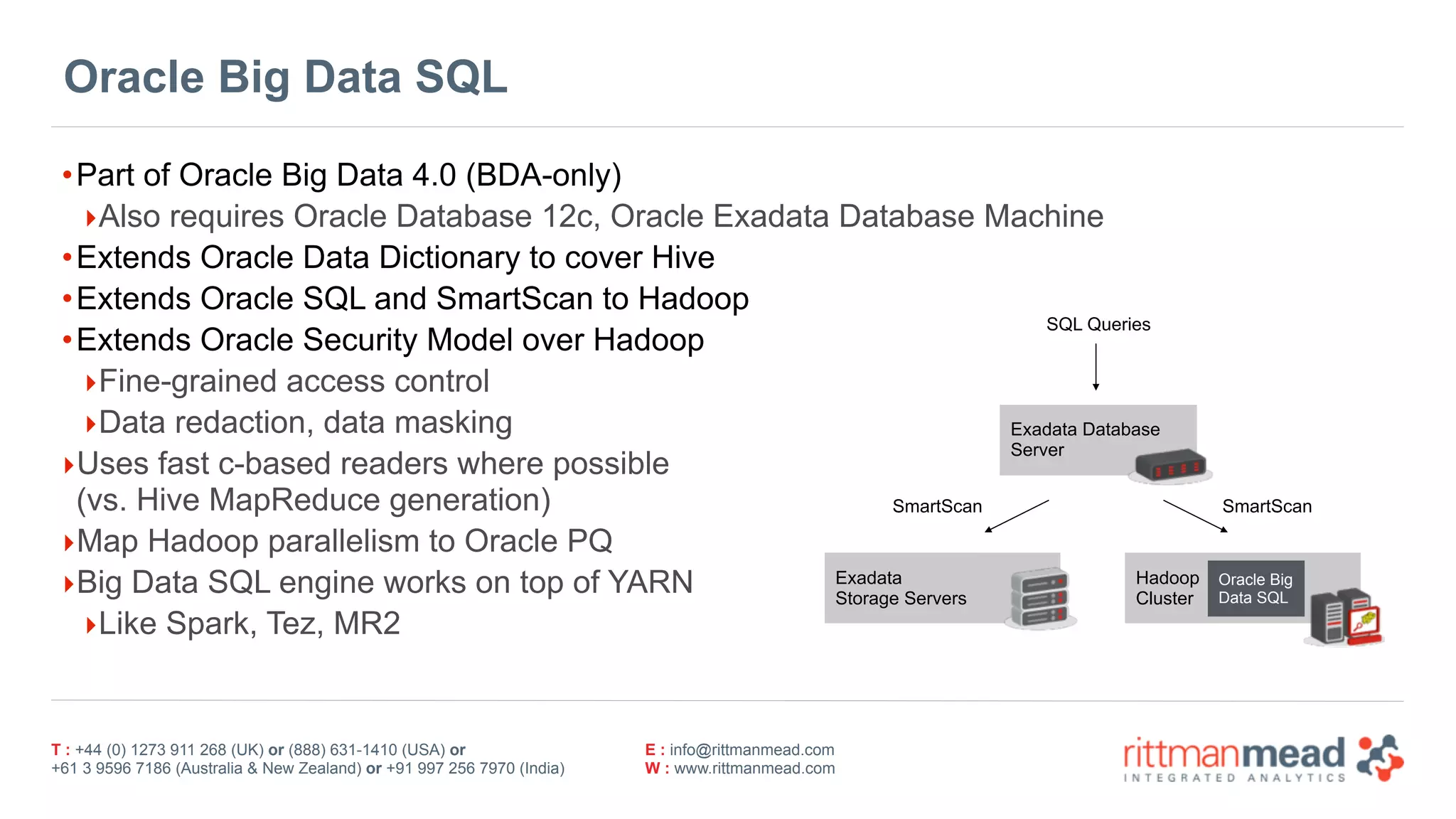 T : +44 (0) 1273 911 268 (UK) or (888) 631-1410 (USA) or  
+61 3 9596 7186 (Australia & New Zealand) or +91 997 256 7970 (India)
E : info@rittmanmead.com
W : www.rittmanmead.com
Oracle Big Data SQL
•Part of Oracle Big Data 4.0 (BDA-only)
‣Also requires Oracle Database 12c, Oracle Exadata Database Machine
•Extends Oracle Data Dictionary to cover Hive
•Extends Oracle SQL and SmartScan to Hadoop
•Extends Oracle Security Model over Hadoop
‣Fine-grained access control
‣Data redaction, data masking
‣Uses fast c-based readers where possible 
(vs. Hive MapReduce generation)
‣Map Hadoop parallelism to Oracle PQ
‣Big Data SQL engine works on top of YARN
‣Like Spark, Tez, MR2
Exadata 
Storage Servers
Hadoop 
Cluster
Exadata Database 
Server
Oracle Big 
Data SQL
SQL Queries
SmartScan SmartScan
 