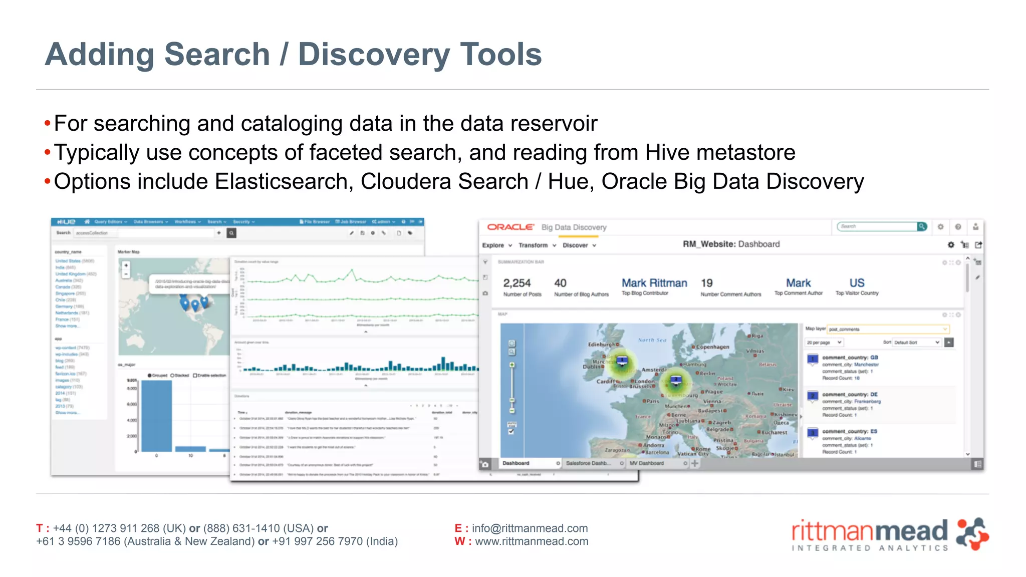 T : +44 (0) 1273 911 268 (UK) or (888) 631-1410 (USA) or  
+61 3 9596 7186 (Australia & New Zealand) or +91 997 256 7970 (India)
E : info@rittmanmead.com
W : www.rittmanmead.com
Adding Search / Discovery Tools
•For searching and cataloging data in the data reservoir
•Typically use concepts of faceted search, and reading from Hive metastore
•Options include Elasticsearch, Cloudera Search / Hue, Oracle Big Data Discovery
 