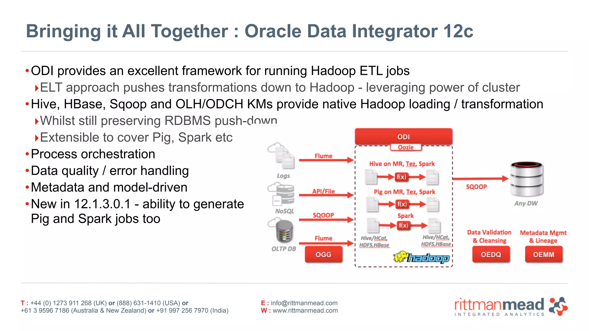 T : +44 (0) 1273 911 268 (UK) or (888) 631-1410 (USA) or  
+61 3 9596 7186 (Australia & New Zealand) or +91 997 256 7970 (India)
E : info@rittmanmead.com
W : www.rittmanmead.com
Bringing it All Together : Oracle Data Integrator 12c
•ODI provides an excellent framework for running Hadoop ETL jobs
‣ELT approach pushes transformations down to Hadoop - leveraging power of cluster
•Hive, HBase, Sqoop and OLH/ODCH KMs provide native Hadoop loading / transformation
‣Whilst still preserving RDBMS push-down
‣Extensible to cover Pig, Spark etc
•Process orchestration
•Data quality / error handling
•Metadata and model-driven
•New in 12.1.3.0.1 - ability to generate 
Pig and Spark jobs too
 