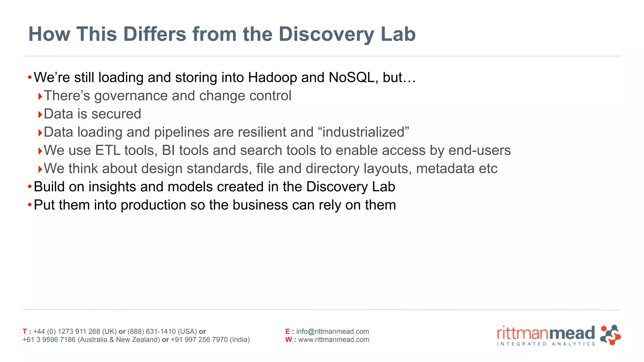 T : +44 (0) 1273 911 268 (UK) or (888) 631-1410 (USA) or  
+61 3 9596 7186 (Australia & New Zealand) or +91 997 256 7970 (India)
E : info@rittmanmead.com
W : www.rittmanmead.com
How This Differs from the Discovery Lab
•We’re still loading and storing into Hadoop and NoSQL, but…
‣There’s governance and change control
‣Data is secured
‣Data loading and pipelines are resilient and “industrialized”
‣We use ETL tools, BI tools and search tools to enable access by end-users
‣We think about design standards, file and directory layouts, metadata etc
•Build on insights and models created in the Discovery Lab
•Put them into production so the business can rely on them
 