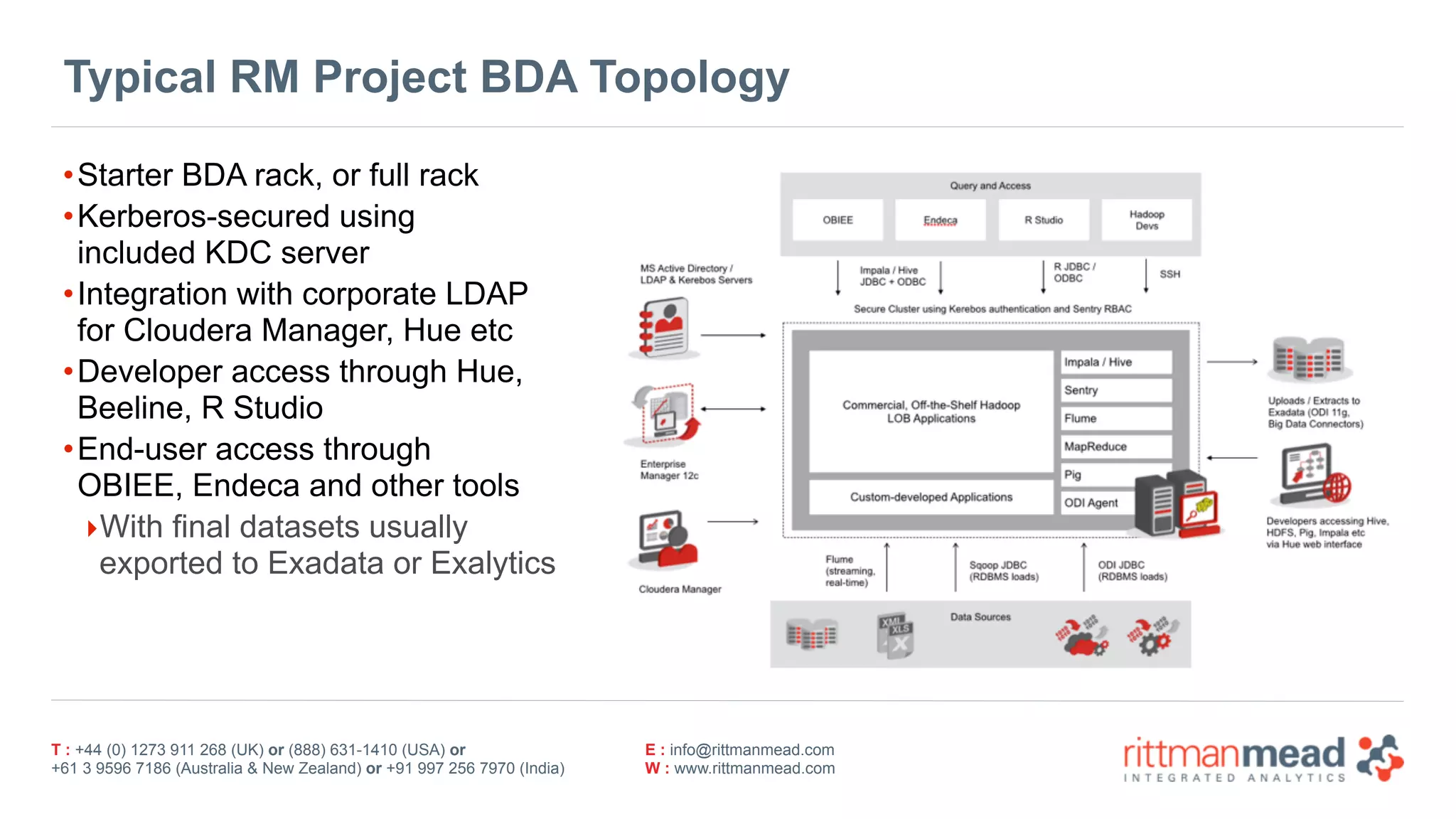 T : +44 (0) 1273 911 268 (UK) or (888) 631-1410 (USA) or  
+61 3 9596 7186 (Australia & New Zealand) or +91 997 256 7970 (India)
E : info@rittmanmead.com
W : www.rittmanmead.com
Typical RM Project BDA Topology
•Starter BDA rack, or full rack
•Kerberos-secured using 
included KDC server
•Integration with corporate LDAP 
for Cloudera Manager, Hue etc
•Developer access through Hue, 
Beeline, R Studio
•End-user access through 
OBIEE, Endeca and other tools
‣With final datasets usually 
exported to Exadata or Exalytics
 