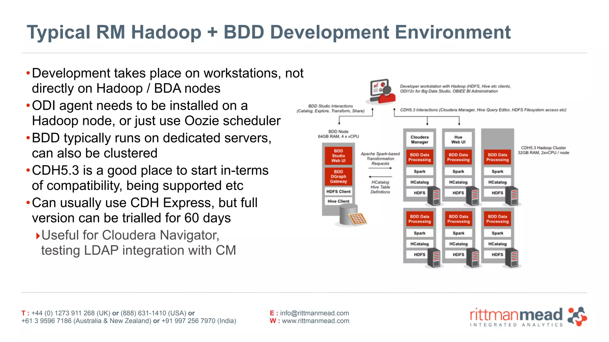 T : +44 (0) 1273 911 268 (UK) or (888) 631-1410 (USA) or  
+61 3 9596 7186 (Australia & New Zealand) or +91 997 256 7970 (India)
E : info@rittmanmead.com
W : www.rittmanmead.com
Typical RM Hadoop + BDD Development Environment
•Development takes place on workstations, not 
directly on Hadoop / BDA nodes
•ODI agent needs to be installed on a  
Hadoop node, or just use Oozie scheduler
•BDD typically runs on dedicated servers, 
can also be clustered
•CDH5.3 is a good place to start in-terms 
of compatibility, being supported etc
•Can usually use CDH Express, but full 
version can be trialled for 60 days
‣Useful for Cloudera Navigator, 
testing LDAP integration with CM
 