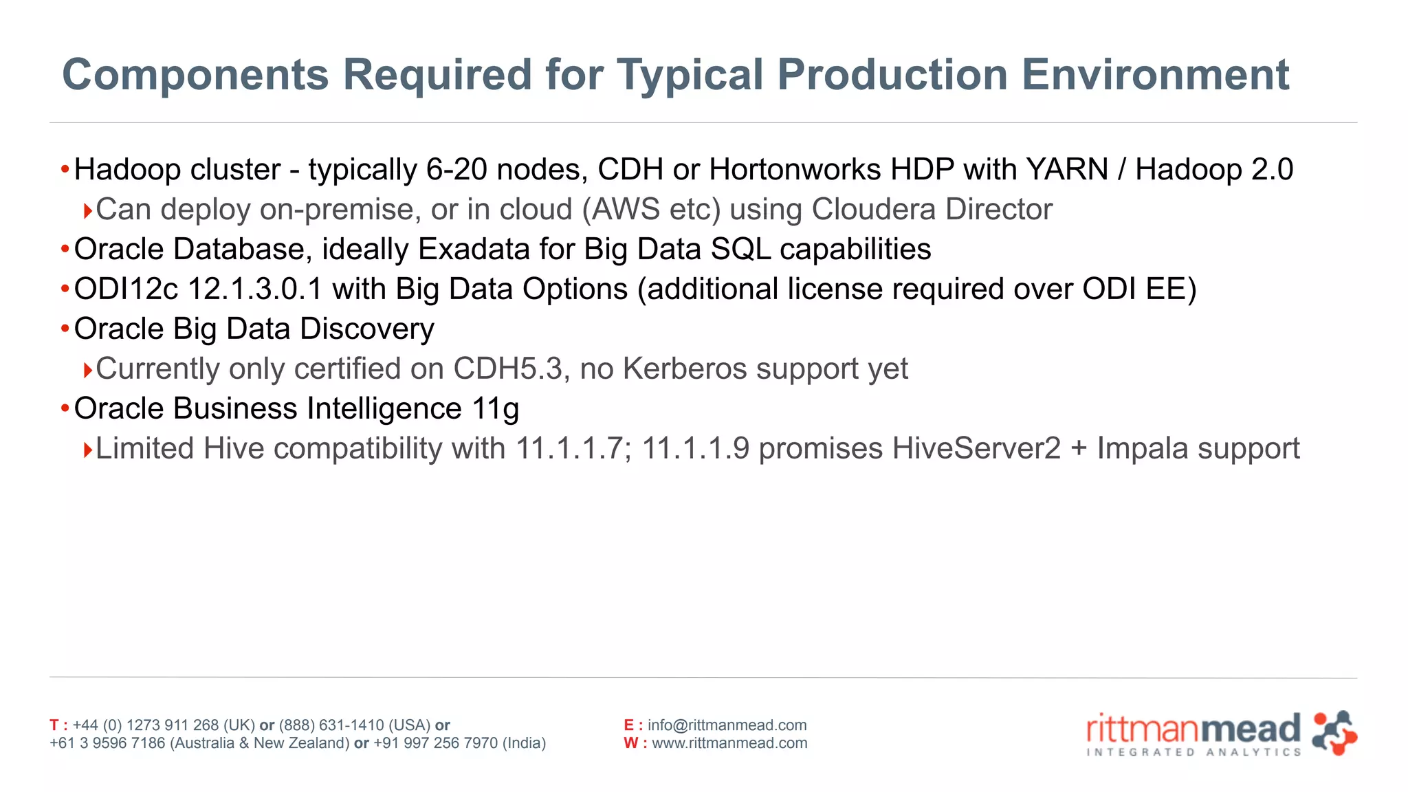 T : +44 (0) 1273 911 268 (UK) or (888) 631-1410 (USA) or  
+61 3 9596 7186 (Australia & New Zealand) or +91 997 256 7970 (India)
E : info@rittmanmead.com
W : www.rittmanmead.com
Components Required for Typical Production Environment
•Hadoop cluster - typically 6-20 nodes, CDH or Hortonworks HDP with YARN / Hadoop 2.0
‣Can deploy on-premise, or in cloud (AWS etc) using Cloudera Director
•Oracle Database, ideally Exadata for Big Data SQL capabilities
•ODI12c 12.1.3.0.1 with Big Data Options (additional license required over ODI EE)
•Oracle Big Data Discovery
‣Currently only certified on CDH5.3, no Kerberos support yet
•Oracle Business Intelligence 11g
‣Limited Hive compatibility with 11.1.1.7; 11.1.1.9 promises HiveServer2 + Impala support
 