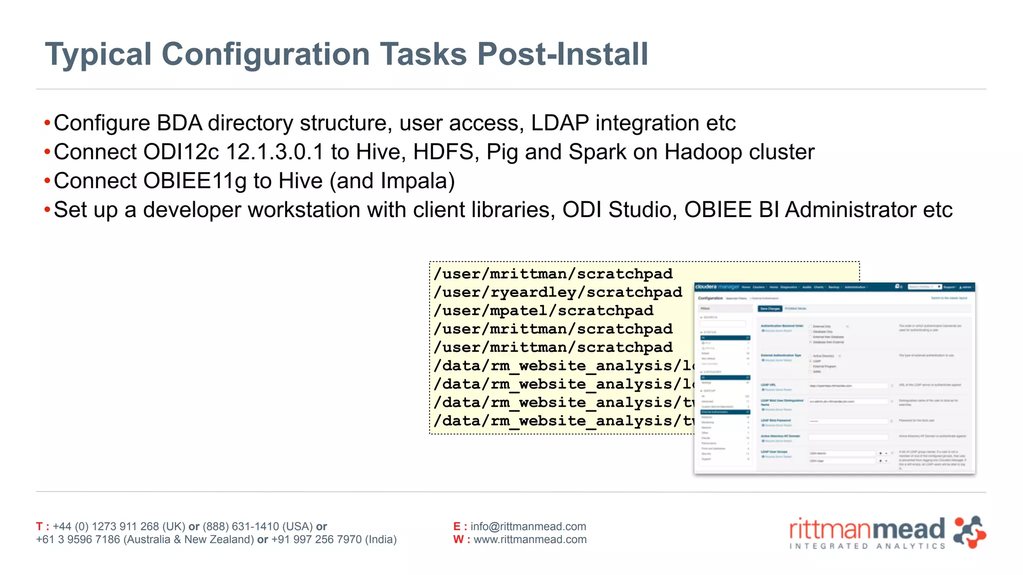 T : +44 (0) 1273 911 268 (UK) or (888) 631-1410 (USA) or  
+61 3 9596 7186 (Australia & New Zealand) or +91 997 256 7970 (India)
E : info@rittmanmead.com
W : www.rittmanmead.com
Typical Configuration Tasks Post-Install
•Configure BDA directory structure, user access, LDAP integration etc
•Connect ODI12c 12.1.3.0.1 to Hive, HDFS, Pig and Spark on Hadoop cluster
•Connect OBIEE11g to Hive (and Impala)
•Set up a developer workstation with client libraries, ODI Studio, OBIEE BI Administrator etc
/user/mrittman/scratchpad
/user/ryeardley/scratchpad
/user/mpatel/scratchpad
/user/mrittman/scratchpad
/user/mrittman/scratchpad
/data/rm_website_analysis/logfiles/incoming
/data/rm_website_analysis/logfiles/archive
/data/rm_website_analysis/tweets/incoming
/data/rm_website_analysis/tweets/archive
 