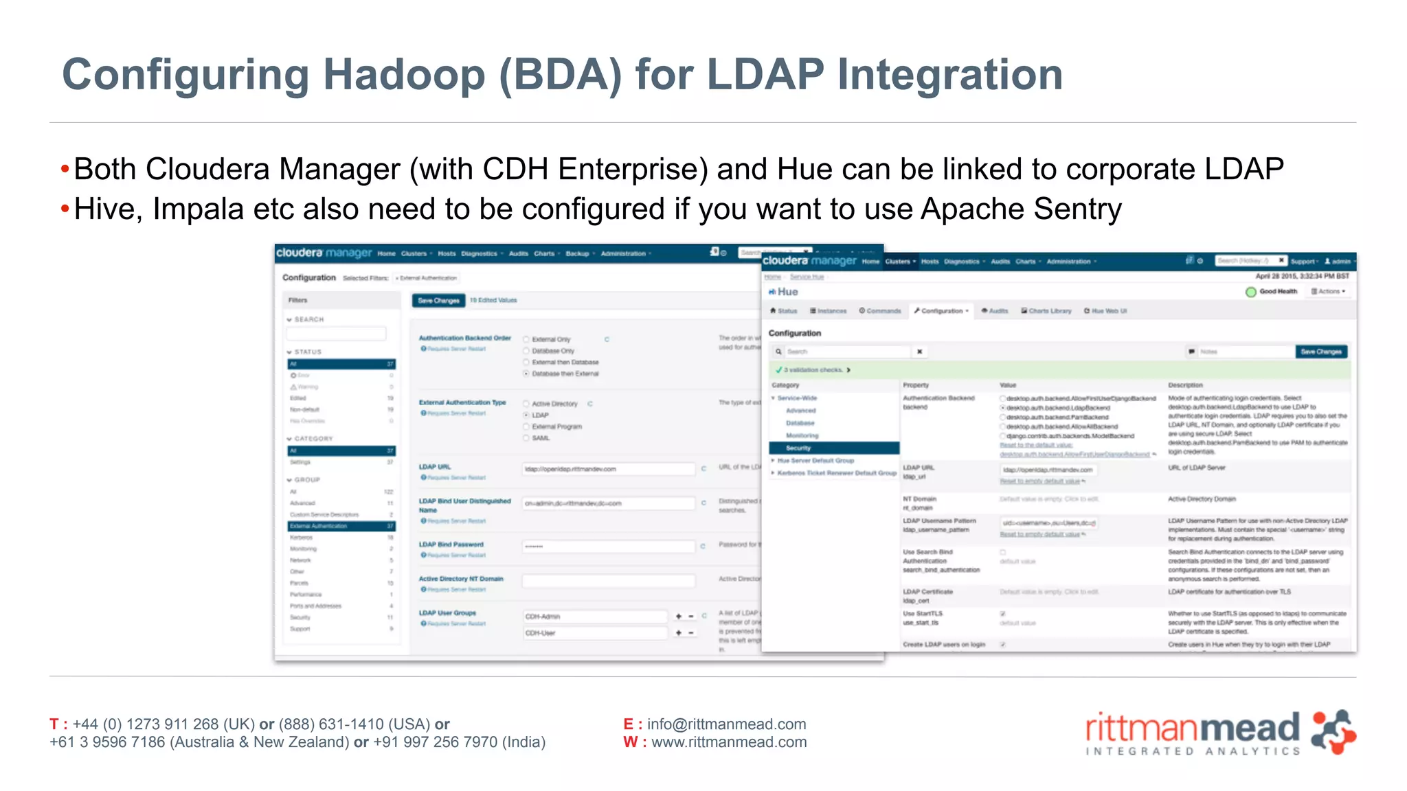 T : +44 (0) 1273 911 268 (UK) or (888) 631-1410 (USA) or  
+61 3 9596 7186 (Australia & New Zealand) or +91 997 256 7970 (India)
E : info@rittmanmead.com
W : www.rittmanmead.com
Configuring Hadoop (BDA) for LDAP Integration
•Both Cloudera Manager (with CDH Enterprise) and Hue can be linked to corporate LDAP
•Hive, Impala etc also need to be configured if you want to use Apache Sentry
 