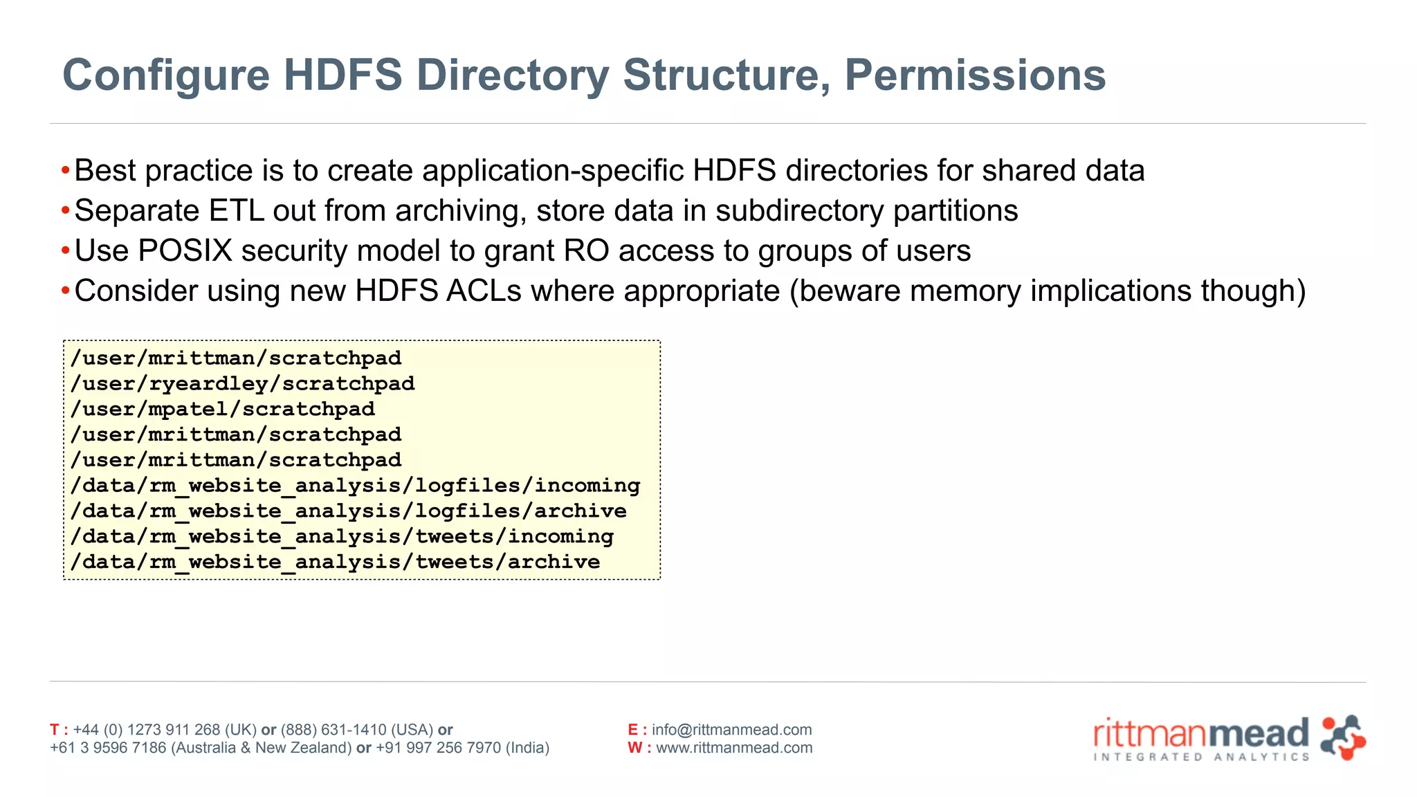 T : +44 (0) 1273 911 268 (UK) or (888) 631-1410 (USA) or  
+61 3 9596 7186 (Australia & New Zealand) or +91 997 256 7970 (India)
E : info@rittmanmead.com
W : www.rittmanmead.com
Configure HDFS Directory Structure, Permissions
•Best practice is to create application-specific HDFS directories for shared data
•Separate ETL out from archiving, store data in subdirectory partitions
•Use POSIX security model to grant RO access to groups of users
•Consider using new HDFS ACLs where appropriate (beware memory implications though)
/user/mrittman/scratchpad
/user/ryeardley/scratchpad
/user/mpatel/scratchpad
/user/mrittman/scratchpad
/user/mrittman/scratchpad
/data/rm_website_analysis/logfiles/incoming
/data/rm_website_analysis/logfiles/archive
/data/rm_website_analysis/tweets/incoming
/data/rm_website_analysis/tweets/archive
 