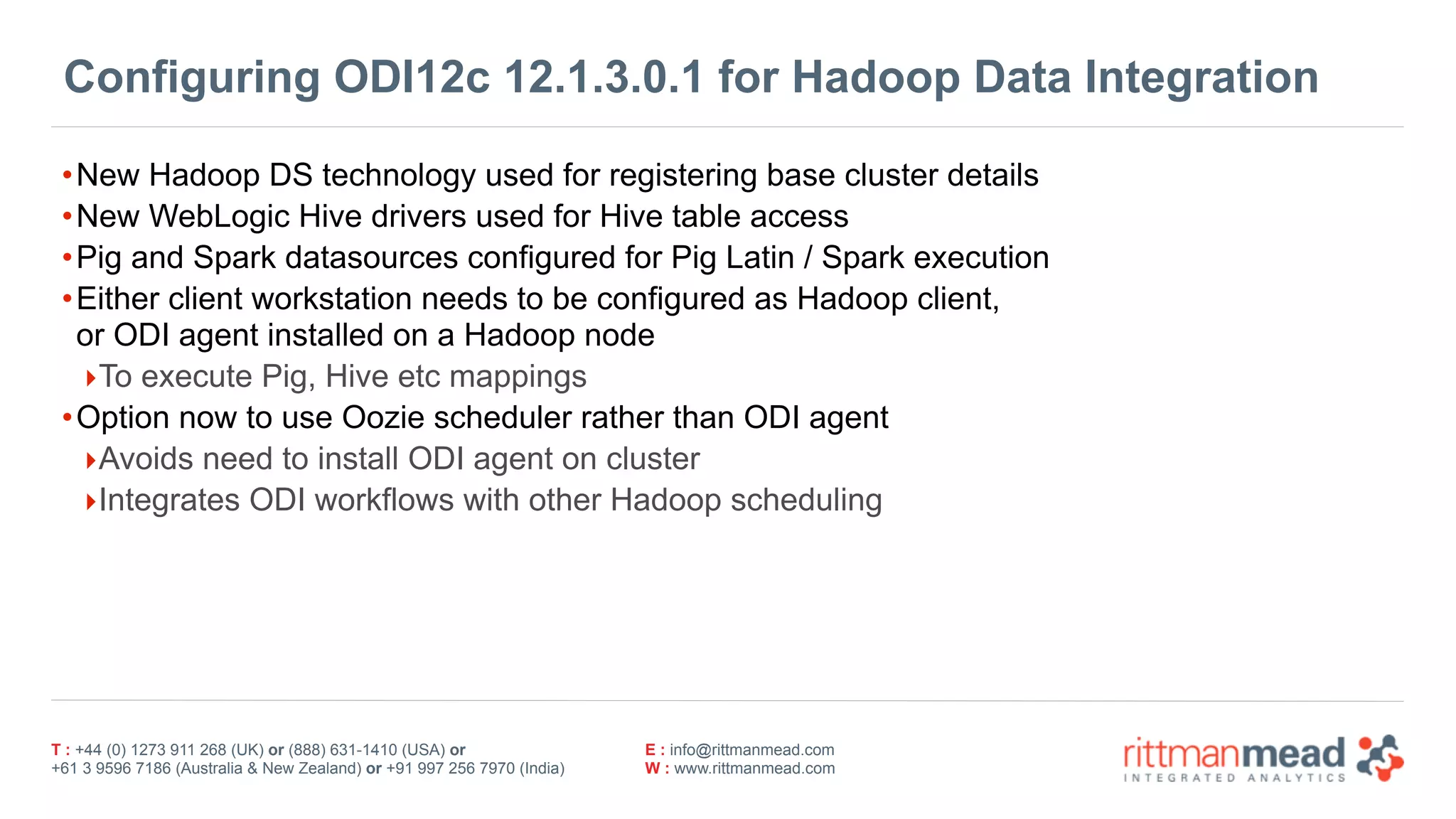 T : +44 (0) 1273 911 268 (UK) or (888) 631-1410 (USA) or  
+61 3 9596 7186 (Australia & New Zealand) or +91 997 256 7970 (India)
E : info@rittmanmead.com
W : www.rittmanmead.com
Configuring ODI12c 12.1.3.0.1 for Hadoop Data Integration
•New Hadoop DS technology used for registering base cluster details
•New WebLogic Hive drivers used for Hive table access
•Pig and Spark datasources configured for Pig Latin / Spark execution
•Either client workstation needs to be configured as Hadoop client, 
or ODI agent installed on a Hadoop node
‣To execute Pig, Hive etc mappings
•Option now to use Oozie scheduler rather than ODI agent
‣Avoids need to install ODI agent on cluster
‣Integrates ODI workflows with other Hadoop scheduling
 