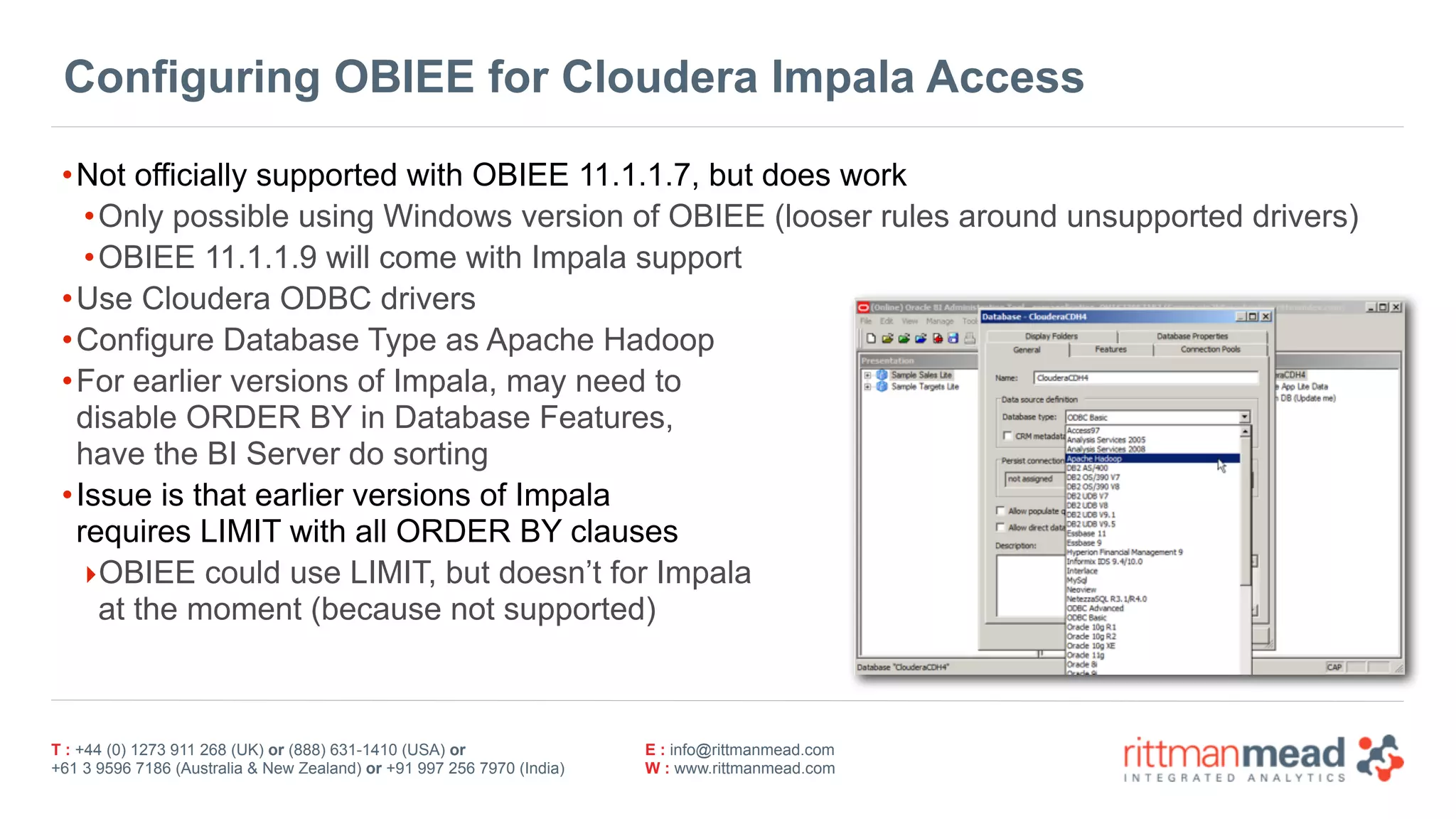 T : +44 (0) 1273 911 268 (UK) or (888) 631-1410 (USA) or  
+61 3 9596 7186 (Australia & New Zealand) or +91 997 256 7970 (India)
E : info@rittmanmead.com
W : www.rittmanmead.com
Configuring OBIEE for Cloudera Impala Access
•Not officially supported with OBIEE 11.1.1.7, but does work
•Only possible using Windows version of OBIEE (looser rules around unsupported drivers)
•OBIEE 11.1.1.9 will come with Impala support
•Use Cloudera ODBC drivers
•Configure Database Type as Apache Hadoop
•For earlier versions of Impala, may need to  
disable ORDER BY in Database Features,  
have the BI Server do sorting
•Issue is that earlier versions of Impala  
requires LIMIT with all ORDER BY clauses
‣OBIEE could use LIMIT, but doesn’t for Impala  
at the moment (because not supported)
 