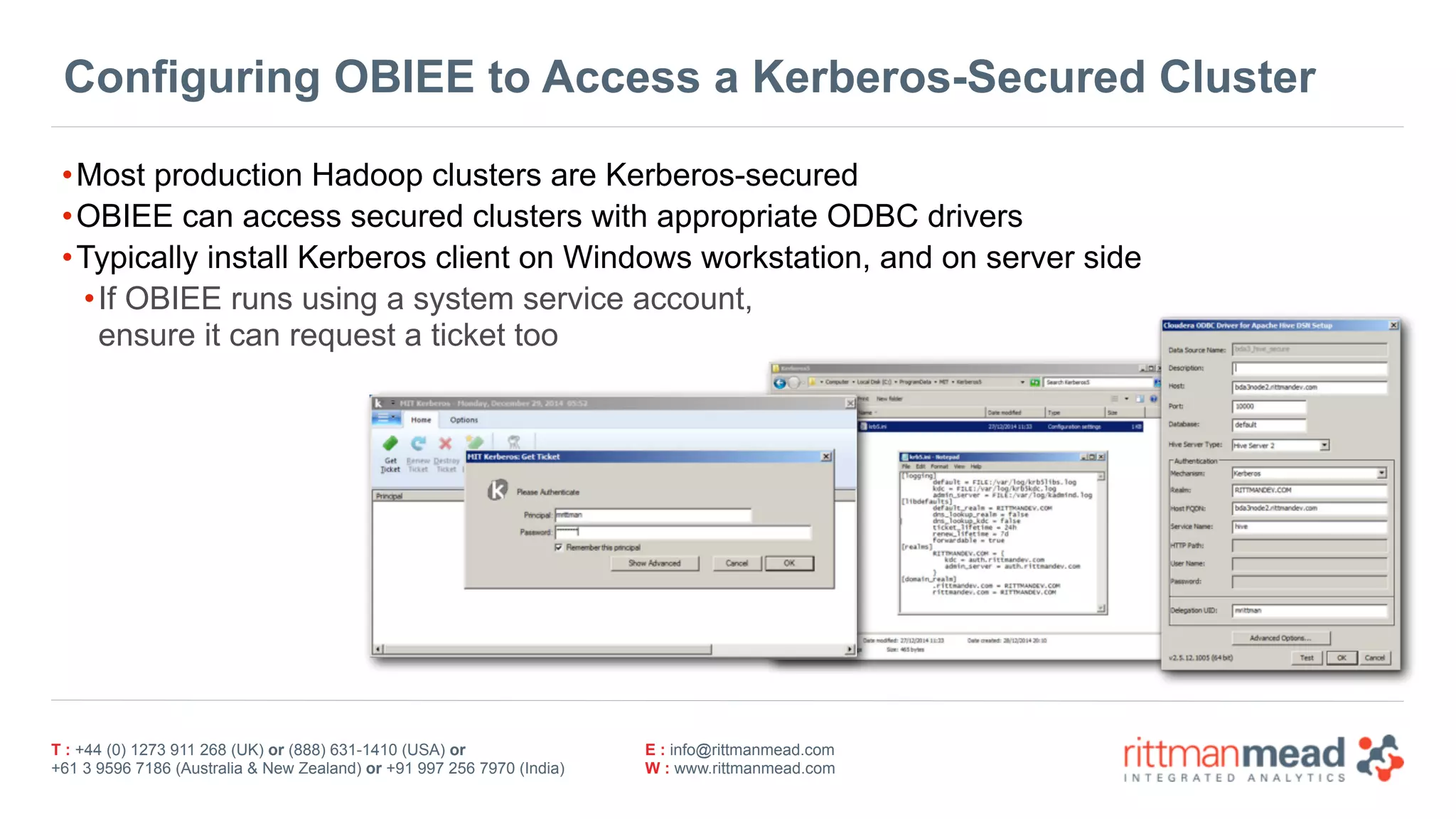 T : +44 (0) 1273 911 268 (UK) or (888) 631-1410 (USA) or  
+61 3 9596 7186 (Australia & New Zealand) or +91 997 256 7970 (India)
E : info@rittmanmead.com
W : www.rittmanmead.com
Configuring OBIEE to Access a Kerberos-Secured Cluster
•Most production Hadoop clusters are Kerberos-secured
•OBIEE can access secured clusters with appropriate ODBC drivers
•Typically install Kerberos client on Windows workstation, and on server side
•If OBIEE runs using a system service account,  
ensure it can request a ticket too
 