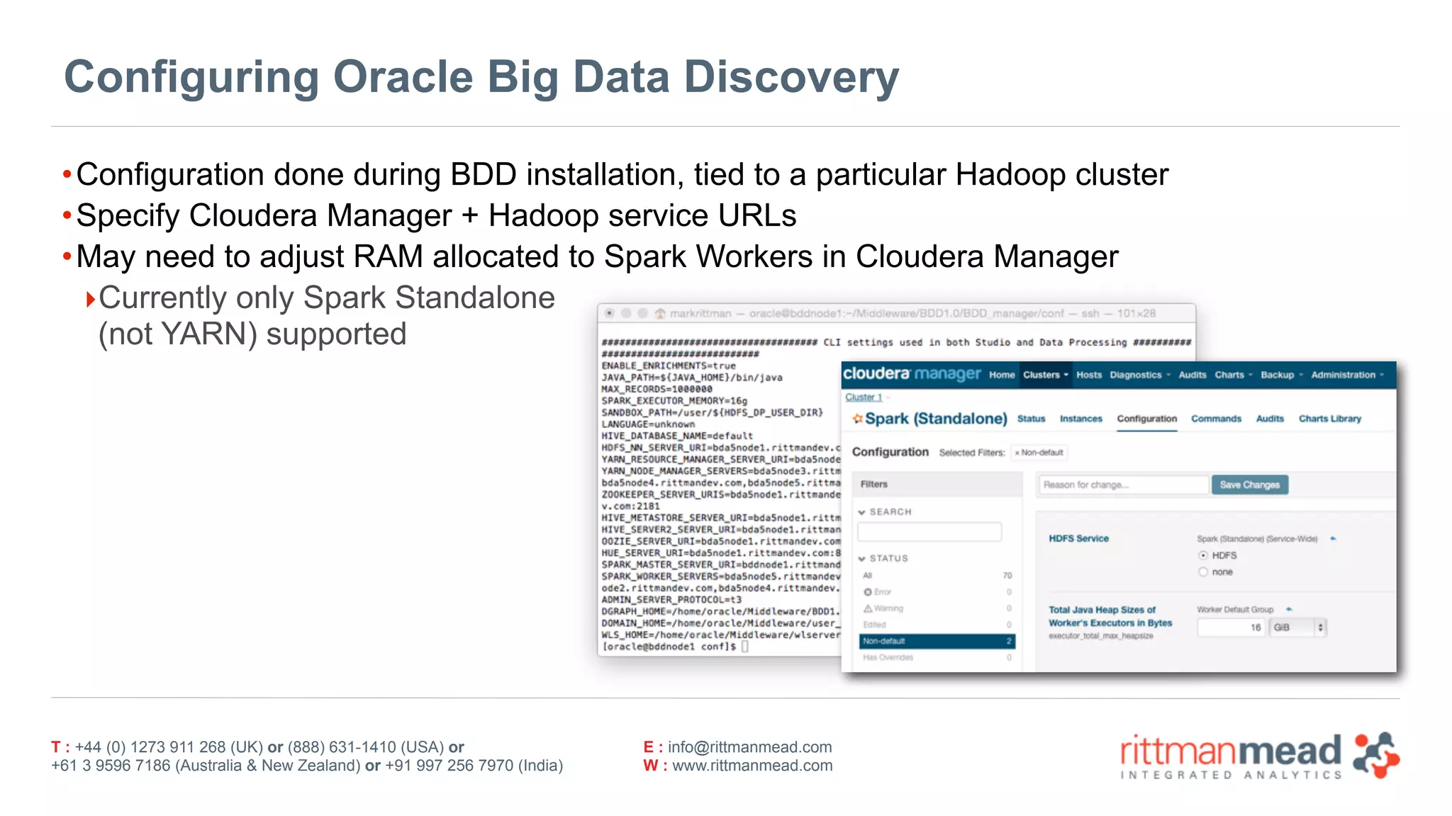 T : +44 (0) 1273 911 268 (UK) or (888) 631-1410 (USA) or  
+61 3 9596 7186 (Australia & New Zealand) or +91 997 256 7970 (India)
E : info@rittmanmead.com
W : www.rittmanmead.com
Configuring Oracle Big Data Discovery
•Configuration done during BDD installation, tied to a particular Hadoop cluster
•Specify Cloudera Manager + Hadoop service URLs
•May need to adjust RAM allocated to Spark Workers in Cloudera Manager
‣Currently only Spark Standalone 
(not YARN) supported
 