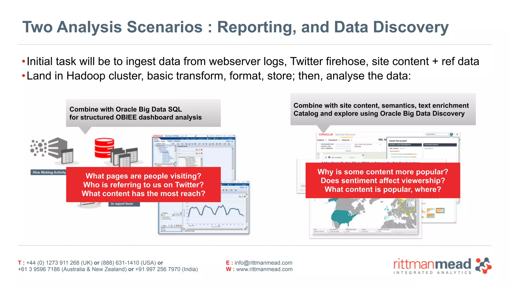 T : +44 (0) 1273 911 268 (UK) or (888) 631-1410 (USA) or  
+61 3 9596 7186 (Australia & New Zealand) or +91 997 256 7970 (India)
E : info@rittmanmead.com
W : www.rittmanmead.com
Two Analysis Scenarios : Reporting, and Data Discovery
•Initial task will be to ingest data from webserver logs, Twitter firehose, site content + ref data
•Land in Hadoop cluster, basic transform, format, store; then, analyse the data:
Combine with Oracle Big Data SQL
for structured OBIEE dashboard analysis
Combine with site content, semantics, text enrichment
Catalog and explore using Oracle Big Data Discovery
What pages are people visiting?
Who is referring to us on Twitter?
What content has the most reach?
Why is some content more popular?
Does sentiment affect viewership?
What content is popular, where?
 