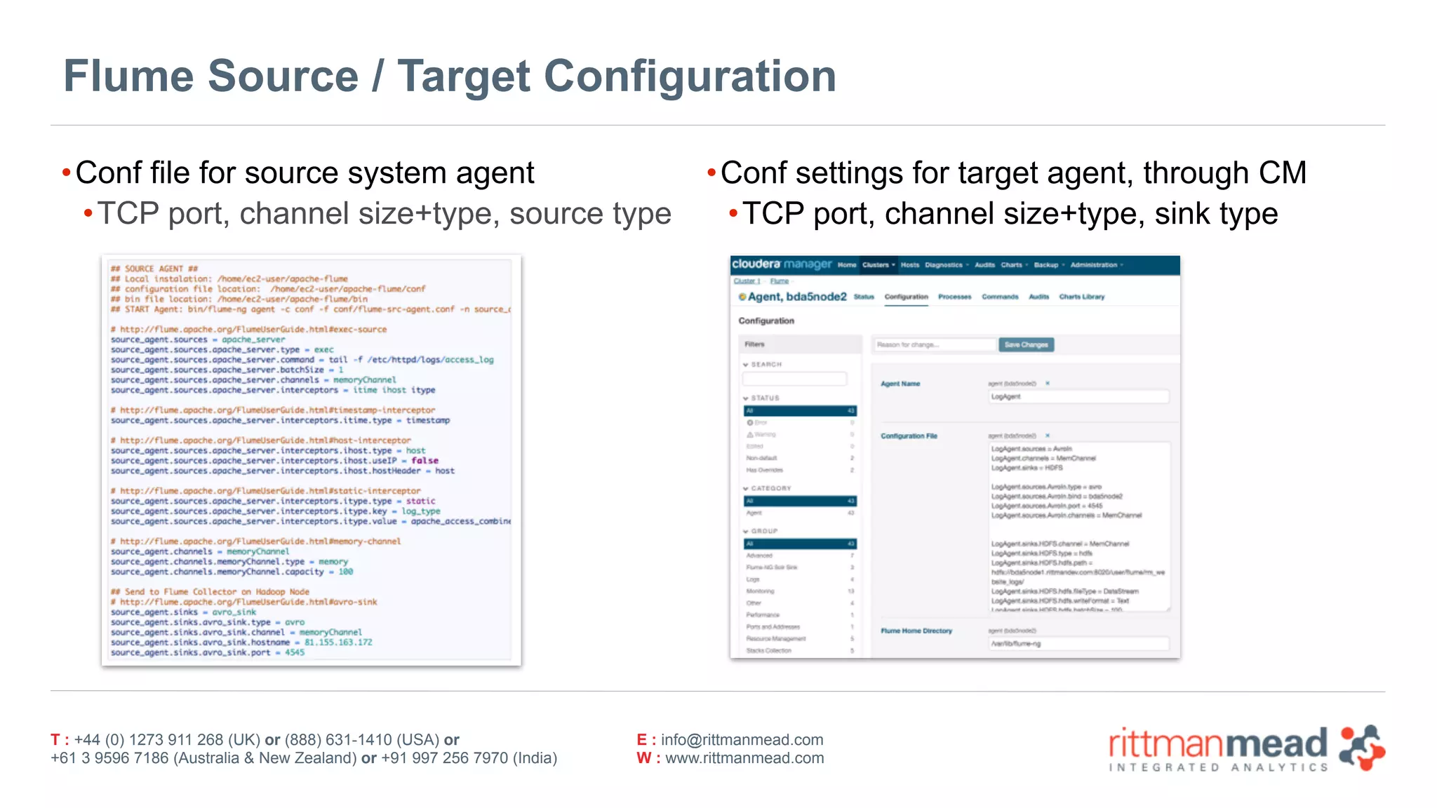 T : +44 (0) 1273 911 268 (UK) or (888) 631-1410 (USA) or  
+61 3 9596 7186 (Australia & New Zealand) or +91 997 256 7970 (India)
E : info@rittmanmead.com
W : www.rittmanmead.com
Flume Source / Target Configuration
•Conf file for source system agent
•TCP port, channel size+type, source type
•Conf settings for target agent, through CM
•TCP port, channel size+type, sink type
 
