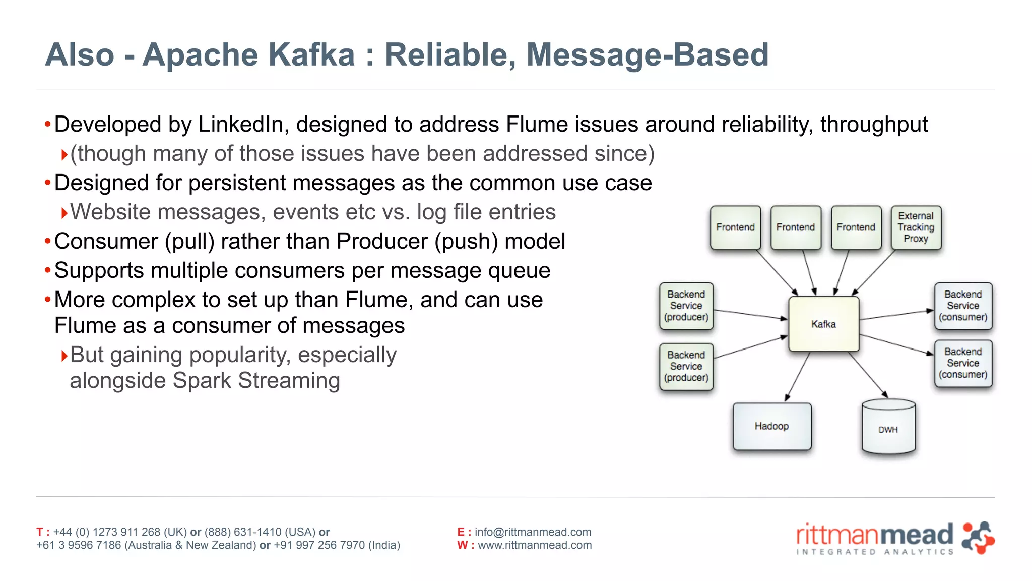 T : +44 (0) 1273 911 268 (UK) or (888) 631-1410 (USA) or  
+61 3 9596 7186 (Australia & New Zealand) or +91 997 256 7970 (India)
E : info@rittmanmead.com
W : www.rittmanmead.com
Also - Apache Kafka : Reliable, Message-Based
•Developed by LinkedIn, designed to address Flume issues around reliability, throughput
‣(though many of those issues have been addressed since)
•Designed for persistent messages as the common use case
‣Website messages, events etc vs. log file entries
•Consumer (pull) rather than Producer (push) model
•Supports multiple consumers per message queue
•More complex to set up than Flume, and can use 
Flume as a consumer of messages
‣But gaining popularity, especially  
alongside Spark Streaming
 
