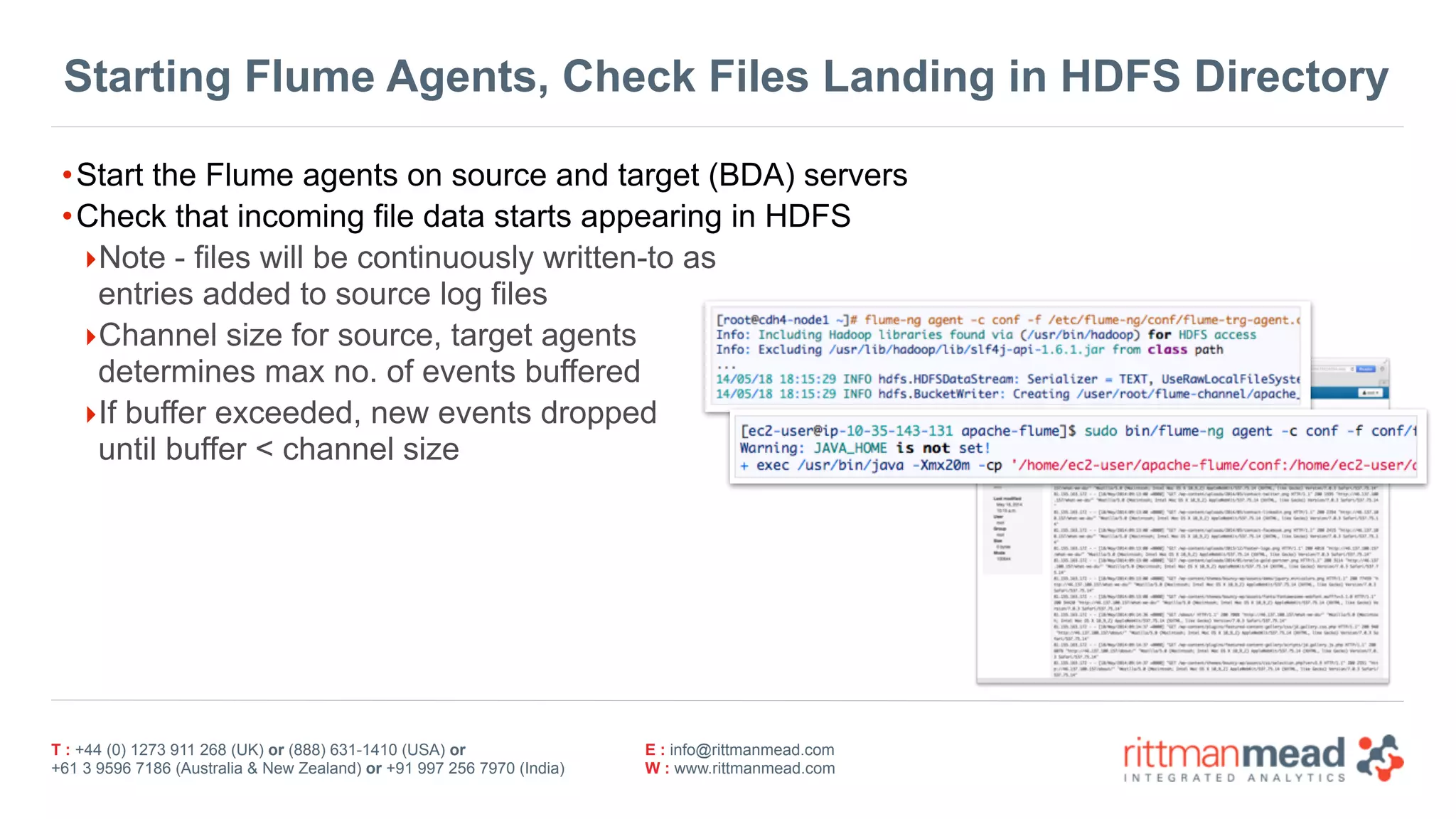 T : +44 (0) 1273 911 268 (UK) or (888) 631-1410 (USA) or  
+61 3 9596 7186 (Australia & New Zealand) or +91 997 256 7970 (India)
E : info@rittmanmead.com
W : www.rittmanmead.com
Starting Flume Agents, Check Files Landing in HDFS Directory
•Start the Flume agents on source and target (BDA) servers
•Check that incoming file data starts appearing in HDFS
‣Note - files will be continuously written-to as  
entries added to source log files
‣Channel size for source, target agents 
determines max no. of events buffered
‣If buffer exceeded, new events dropped 
until buffer < channel size
 