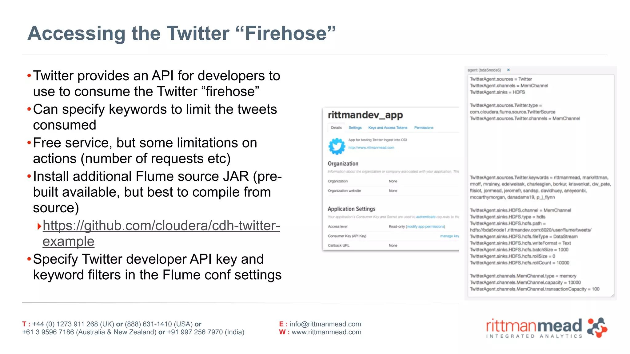 T : +44 (0) 1273 911 268 (UK) or (888) 631-1410 (USA) or  
+61 3 9596 7186 (Australia & New Zealand) or +91 997 256 7970 (India)
E : info@rittmanmead.com
W : www.rittmanmead.com
Accessing the Twitter “Firehose”
•Twitter provides an API for developers to
use to consume the Twitter “firehose”
•Can specify keywords to limit the tweets
consumed
•Free service, but some limitations on
actions (number of requests etc)
•Install additional Flume source JAR (pre-
built available, but best to compile from
source)
‣https://github.com/cloudera/cdh-twitter-
example
•Specify Twitter developer API key and
keyword filters in the Flume conf settings
 