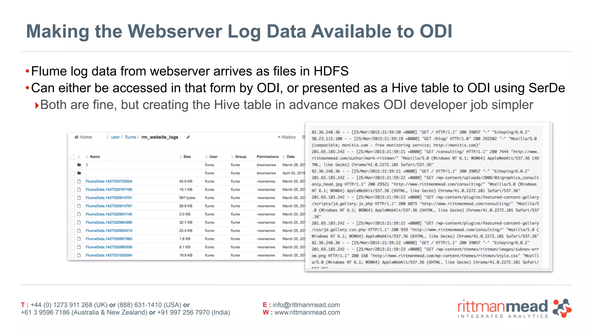 T : +44 (0) 1273 911 268 (UK) or (888) 631-1410 (USA) or  
+61 3 9596 7186 (Australia & New Zealand) or +91 997 256 7970 (India)
E : info@rittmanmead.com
W : www.rittmanmead.com
Making the Webserver Log Data Available to ODI
•Flume log data from webserver arrives as files in HDFS
•Can either be accessed in that form by ODI, or presented as a Hive table to ODI using SerDe
‣Both are fine, but creating the Hive table in advance makes ODI developer job simpler
 