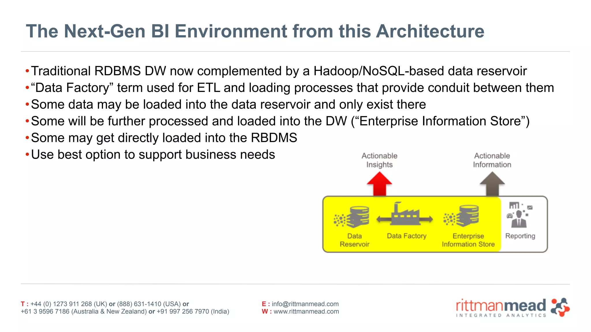 T : +44 (0) 1273 911 268 (UK) or (888) 631-1410 (USA) or  
+61 3 9596 7186 (Australia & New Zealand) or +91 997 256 7970 (India)
E : info@rittmanmead.com
W : www.rittmanmead.com
The Next-Gen BI Environment from this Architecture
•Traditional RDBMS DW now complemented by a Hadoop/NoSQL-based data reservoir
•“Data Factory” term used for ETL and loading processes that provide conduit between them
•Some data may be loaded into the data reservoir and only exist there
•Some will be further processed and loaded into the DW (“Enterprise Information Store”)
•Some may get directly loaded into the RBDMS
•Use best option to support business needs
 