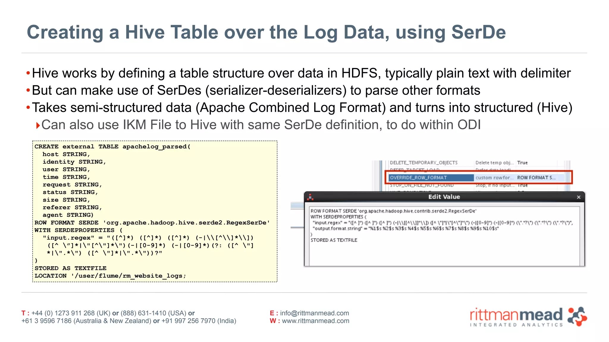 T : +44 (0) 1273 911 268 (UK) or (888) 631-1410 (USA) or  
+61 3 9596 7186 (Australia & New Zealand) or +91 997 256 7970 (India)
E : info@rittmanmead.com
W : www.rittmanmead.com
Creating a Hive Table over the Log Data, using SerDe
•Hive works by defining a table structure over data in HDFS, typically plain text with delimiter
•But can make use of SerDes (serializer-deserializers) to parse other formats
•Takes semi-structured data (Apache Combined Log Format) and turns into structured (Hive)
‣Can also use IKM File to Hive with same SerDe definition, to do within ODI
CREATE external TABLE apachelog_parsed(
host STRING,
identity STRING,
user STRING,
time STRING,
request STRING,
status STRING,
size STRING,
referer STRING,
agent STRING)
ROW FORMAT SERDE 'org.apache.hadoop.hive.serde2.RegexSerDe'
WITH SERDEPROPERTIES (
"input.regex" = "([^]*) ([^]*) ([^]*) (-|[^]*])  
([^ ”]*|"[^"]*")(-|[0-9]*) (-|[0-9]*)(?: ([^ "] 
*|".*") ([^ "]*|".*"))?"
)
STORED AS TEXTFILE
LOCATION '/user/flume/rm_website_logs;
 