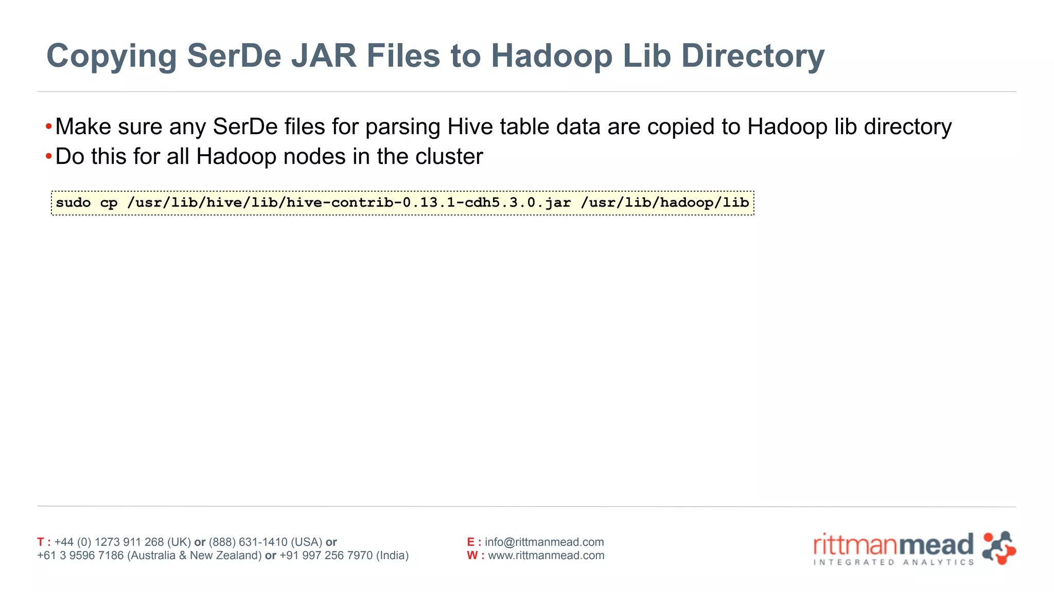 T : +44 (0) 1273 911 268 (UK) or (888) 631-1410 (USA) or  
+61 3 9596 7186 (Australia & New Zealand) or +91 997 256 7970 (India)
E : info@rittmanmead.com
W : www.rittmanmead.com
Copying SerDe JAR Files to Hadoop Lib Directory
•Make sure any SerDe files for parsing Hive table data are copied to Hadoop lib directory
•Do this for all Hadoop nodes in the cluster
sudo cp /usr/lib/hive/lib/hive-contrib-0.13.1-cdh5.3.0.jar /usr/lib/hadoop/lib
 