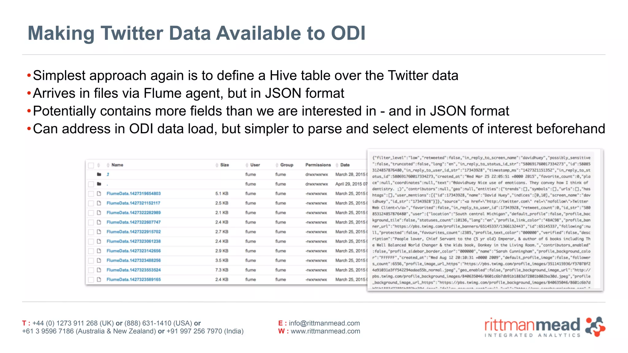 T : +44 (0) 1273 911 268 (UK) or (888) 631-1410 (USA) or  
+61 3 9596 7186 (Australia & New Zealand) or +91 997 256 7970 (India)
E : info@rittmanmead.com
W : www.rittmanmead.com
Making Twitter Data Available to ODI
•Simplest approach again is to define a Hive table over the Twitter data
•Arrives in files via Flume agent, but in JSON format
•Potentially contains more fields than we are interested in - and in JSON format
•Can address in ODI data load, but simpler to parse and select elements of interest beforehand
 