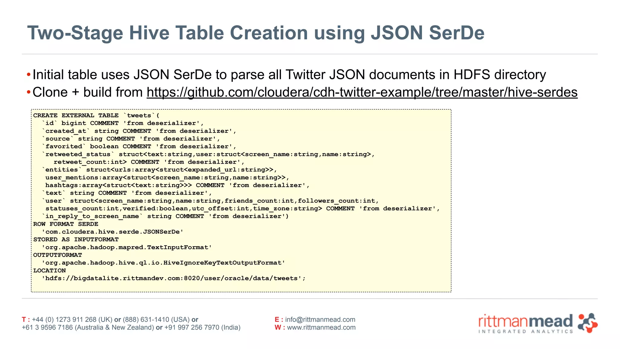 T : +44 (0) 1273 911 268 (UK) or (888) 631-1410 (USA) or  
+61 3 9596 7186 (Australia & New Zealand) or +91 997 256 7970 (India)
E : info@rittmanmead.com
W : www.rittmanmead.com
Two-Stage Hive Table Creation using JSON SerDe
•Initial table uses JSON SerDe to parse all Twitter JSON documents in HDFS directory
•Clone + build from https://github.com/cloudera/cdh-twitter-example/tree/master/hive-serdes
CREATE EXTERNAL TABLE `tweets`(
`id` bigint COMMENT 'from deserializer',
`created_at` string COMMENT 'from deserializer',
`source` string COMMENT 'from deserializer',
`favorited` boolean COMMENT 'from deserializer',
`retweeted_status` struct<text:string,user:struct<screen_name:string,name:string>, 
retweet_count:int> COMMENT 'from deserializer',
`entities` struct<urls:array<struct<expanded_url:string>>, 
user_mentions:array<struct<screen_name:string,name:string>>, 
hashtags:array<struct<text:string>>> COMMENT 'from deserializer',
`text` string COMMENT 'from deserializer',
`user` struct<screen_name:string,name:string,friends_count:int,followers_count:int, 
statuses_count:int,verified:boolean,utc_offset:int,time_zone:string> COMMENT 'from deserializer',
`in_reply_to_screen_name` string COMMENT 'from deserializer')
ROW FORMAT SERDE
'com.cloudera.hive.serde.JSONSerDe'
STORED AS INPUTFORMAT
'org.apache.hadoop.mapred.TextInputFormat'
OUTPUTFORMAT
'org.apache.hadoop.hive.ql.io.HiveIgnoreKeyTextOutputFormat'
LOCATION
'hdfs://bigdatalite.rittmandev.com:8020/user/oracle/data/tweets';
 