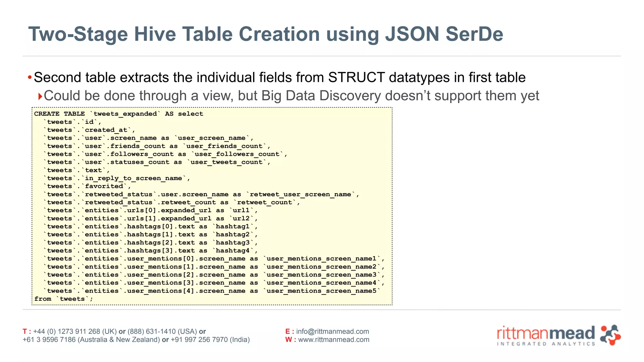 T : +44 (0) 1273 911 268 (UK) or (888) 631-1410 (USA) or  
+61 3 9596 7186 (Australia & New Zealand) or +91 997 256 7970 (India)
E : info@rittmanmead.com
W : www.rittmanmead.com
Two-Stage Hive Table Creation using JSON SerDe
•Second table extracts the individual fields from STRUCT datatypes in first table
‣Could be done through a view, but Big Data Discovery doesn’t support them yet
CREATE TABLE `tweets_expanded` AS select
`tweets`.`id`,
`tweets`.`created_at`,
`tweets`.`user`.screen_name as `user_screen_name`,
`tweets`.`user`.friends_count as `user_friends_count`,
`tweets`.`user`.followers_count as `user_followers_count`,
`tweets`.`user`.statuses_count as `user_tweets_count`,
`tweets`.`text`,
`tweets`.`in_reply_to_screen_name`,
`tweets`.`favorited`,
`tweets`.`retweeted_status`.user.screen_name as `retweet_user_screen_name`,
`tweets`.`retweeted_status`.retweet_count as `retweet_count`,
`tweets`.`entities`.urls[0].expanded_url as `url1`,
`tweets`.`entities`.urls[1].expanded_url as `url2`,
`tweets`.`entities`.hashtags[0].text as `hashtag1`,
`tweets`.`entities`.hashtags[1].text as `hashtag2`,
`tweets`.`entities`.hashtags[2].text as `hashtag3`,
`tweets`.`entities`.hashtags[3].text as `hashtag4`,
`tweets`.`entities`.user_mentions[0].screen_name as `user_mentions_screen_name1`,
`tweets`.`entities`.user_mentions[1].screen_name as `user_mentions_screen_name2`,
`tweets`.`entities`.user_mentions[2].screen_name as `user_mentions_screen_name3`,
`tweets`.`entities`.user_mentions[3].screen_name as `user_mentions_screen_name4`,
`tweets`.`entities`.user_mentions[4].screen_name as `user_mentions_screen_name5`
from `tweets`;
 