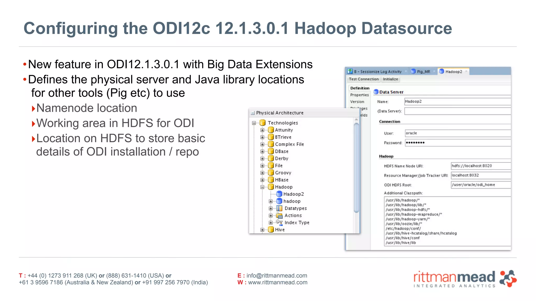 T : +44 (0) 1273 911 268 (UK) or (888) 631-1410 (USA) or  
+61 3 9596 7186 (Australia & New Zealand) or +91 997 256 7970 (India)
E : info@rittmanmead.com
W : www.rittmanmead.com
Configuring the ODI12c 12.1.3.0.1 Hadoop Datasource
•New feature in ODI12.1.3.0.1 with Big Data Extensions
•Defines the physical server and Java library locations 
for other tools (Pig etc) to use
‣Namenode location
‣Working area in HDFS for ODI
‣Location on HDFS to store basic 
details of ODI installation / repo
 