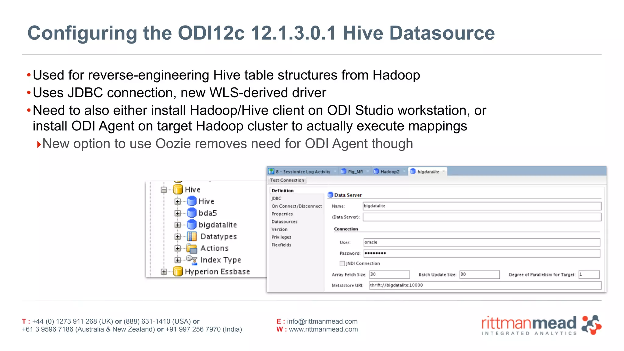 T : +44 (0) 1273 911 268 (UK) or (888) 631-1410 (USA) or  
+61 3 9596 7186 (Australia & New Zealand) or +91 997 256 7970 (India)
E : info@rittmanmead.com
W : www.rittmanmead.com
Configuring the ODI12c 12.1.3.0.1 Hive Datasource
•Used for reverse-engineering Hive table structures from Hadoop
•Uses JDBC connection, new WLS-derived driver
•Need to also either install Hadoop/Hive client on ODI Studio workstation, or  
install ODI Agent on target Hadoop cluster to actually execute mappings
‣New option to use Oozie removes need for ODI Agent though
 