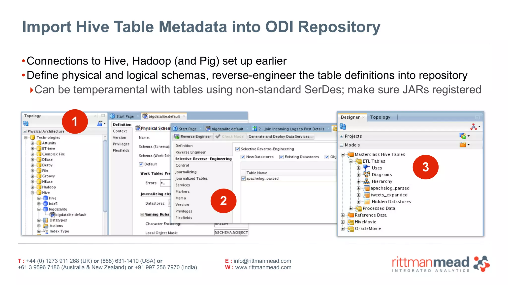 T : +44 (0) 1273 911 268 (UK) or (888) 631-1410 (USA) or  
+61 3 9596 7186 (Australia & New Zealand) or +91 997 256 7970 (India)
E : info@rittmanmead.com
W : www.rittmanmead.com
Import Hive Table Metadata into ODI Repository
•Connections to Hive, Hadoop (and Pig) set up earlier
•Define physical and logical schemas, reverse-engineer the table definitions into repository
‣Can be temperamental with tables using non-standard SerDes; make sure JARs registered
1
2
3
 