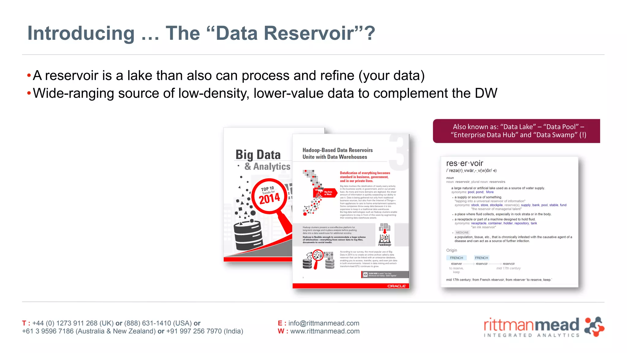 T : +44 (0) 1273 911 268 (UK) or (888) 631-1410 (USA) or  
+61 3 9596 7186 (Australia & New Zealand) or +91 997 256 7970 (India)
E : info@rittmanmead.com
W : www.rittmanmead.com
Introducing … The “Data Reservoir”?
•A reservoir is a lake than also can process and refine (your data)
•Wide-ranging source of low-density, lower-value data to complement the DW
 