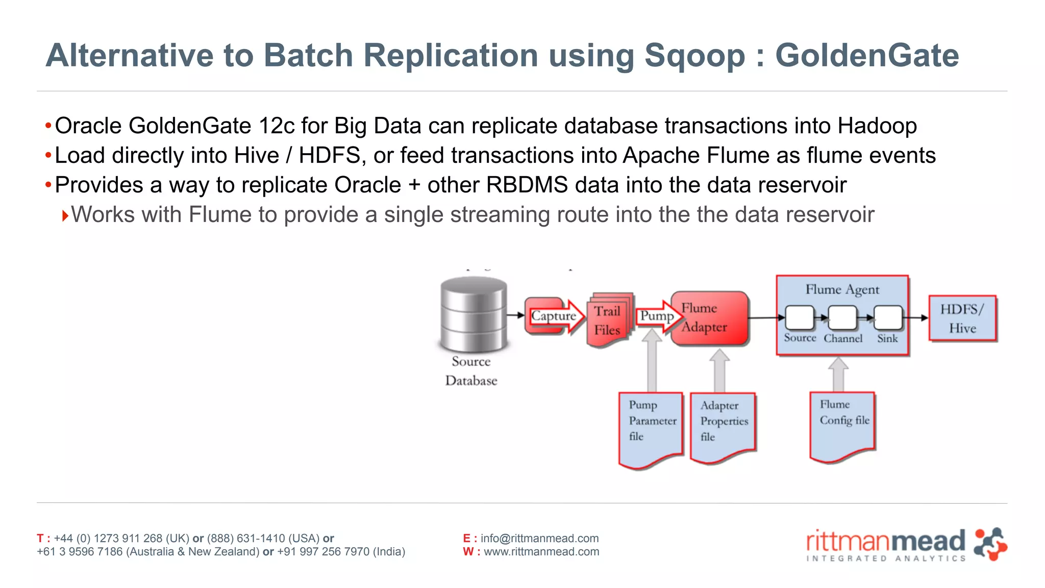 T : +44 (0) 1273 911 268 (UK) or (888) 631-1410 (USA) or  
+61 3 9596 7186 (Australia & New Zealand) or +91 997 256 7970 (India)
E : info@rittmanmead.com
W : www.rittmanmead.com
Alternative to Batch Replication using Sqoop : GoldenGate
•Oracle GoldenGate 12c for Big Data can replicate database transactions into Hadoop
•Load directly into Hive / HDFS, or feed transactions into Apache Flume as flume events
•Provides a way to replicate Oracle + other RBDMS data into the data reservoir
‣Works with Flume to provide a single streaming route into the the data reservoir
 