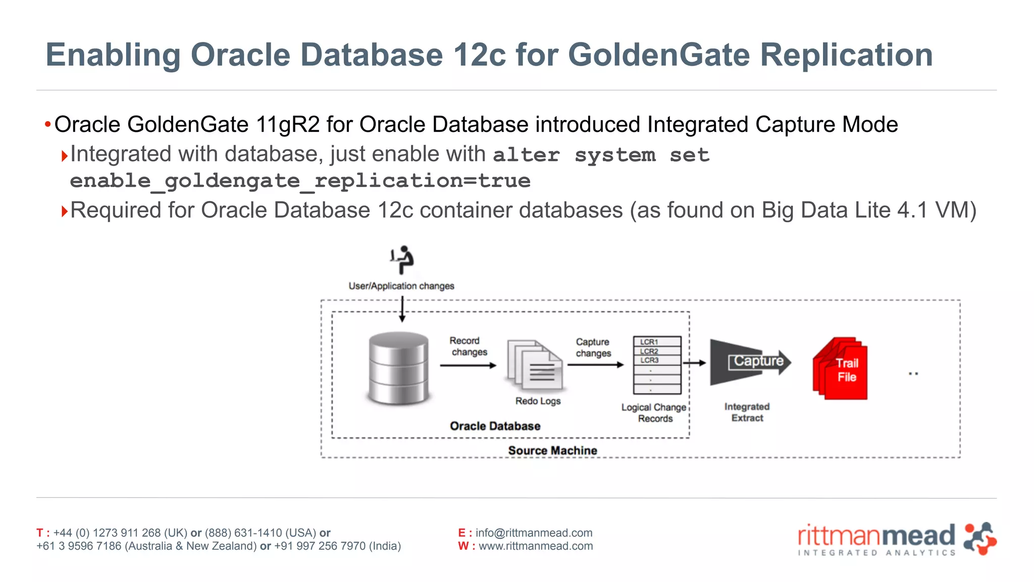 T : +44 (0) 1273 911 268 (UK) or (888) 631-1410 (USA) or  
+61 3 9596 7186 (Australia & New Zealand) or +91 997 256 7970 (India)
E : info@rittmanmead.com
W : www.rittmanmead.com
Enabling Oracle Database 12c for GoldenGate Replication
•Oracle GoldenGate 11gR2 for Oracle Database introduced Integrated Capture Mode
‣Integrated with database, just enable with alter system set
enable_goldengate_replication=true
‣Required for Oracle Database 12c container databases (as found on Big Data Lite 4.1 VM)
 