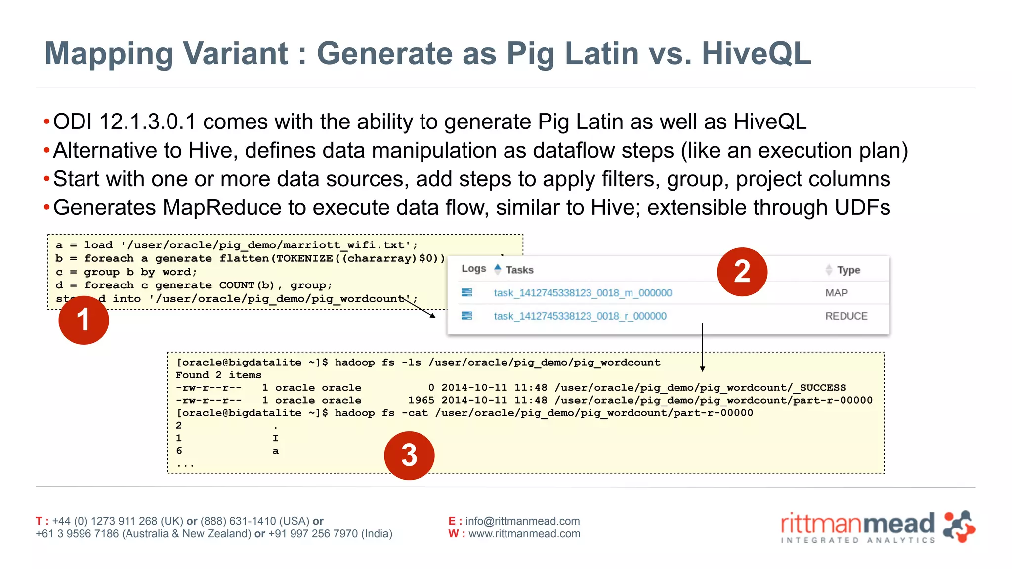 T : +44 (0) 1273 911 268 (UK) or (888) 631-1410 (USA) or  
+61 3 9596 7186 (Australia & New Zealand) or +91 997 256 7970 (India)
E : info@rittmanmead.com
W : www.rittmanmead.com
Mapping Variant : Generate as Pig Latin vs. HiveQL
•ODI 12.1.3.0.1 comes with the ability to generate Pig Latin as well as HiveQL
•Alternative to Hive, defines data manipulation as dataflow steps (like an execution plan)
•Start with one or more data sources, add steps to apply filters, group, project columns
•Generates MapReduce to execute data flow, similar to Hive; extensible through UDFs
a = load '/user/oracle/pig_demo/marriott_wifi.txt';
b = foreach a generate flatten(TOKENIZE((chararray)$0)) as word;
c = group b by word;
d = foreach c generate COUNT(b), group;
store d into '/user/oracle/pig_demo/pig_wordcount';
[oracle@bigdatalite ~]$ hadoop fs -ls /user/oracle/pig_demo/pig_wordcount
Found 2 items
-rw-r--r-- 1 oracle oracle 0 2014-10-11 11:48 /user/oracle/pig_demo/pig_wordcount/_SUCCESS
-rw-r--r-- 1 oracle oracle 1965 2014-10-11 11:48 /user/oracle/pig_demo/pig_wordcount/part-r-00000
[oracle@bigdatalite ~]$ hadoop fs -cat /user/oracle/pig_demo/pig_wordcount/part-r-00000
2 .
1 I
6 a
...
2
1
3
 