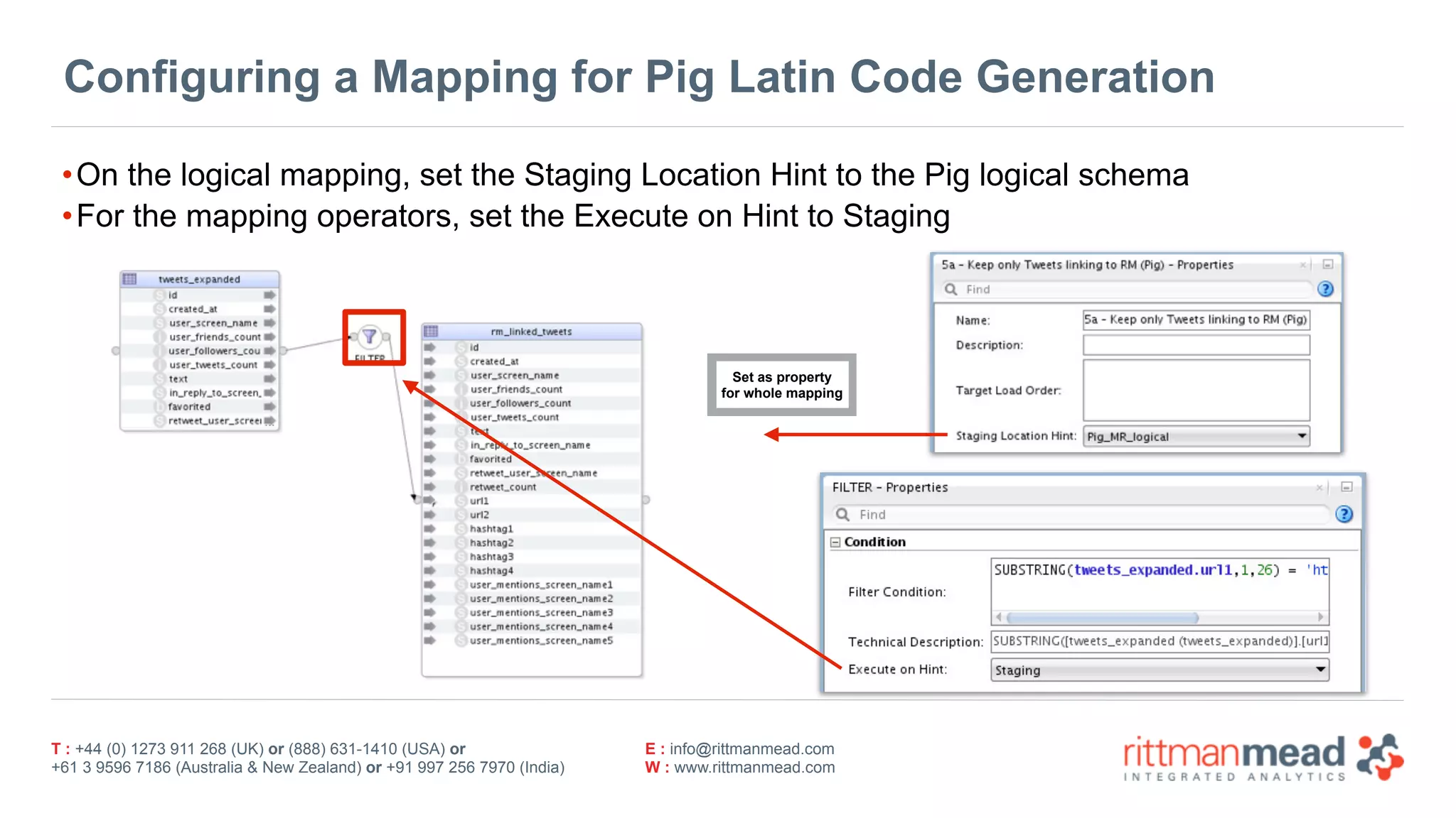 T : +44 (0) 1273 911 268 (UK) or (888) 631-1410 (USA) or  
+61 3 9596 7186 (Australia & New Zealand) or +91 997 256 7970 (India)
E : info@rittmanmead.com
W : www.rittmanmead.com
Configuring a Mapping for Pig Latin Code Generation
•On the logical mapping, set the Staging Location Hint to the Pig logical schema
•For the mapping operators, set the Execute on Hint to Staging
Set as property 
for whole mapping
 