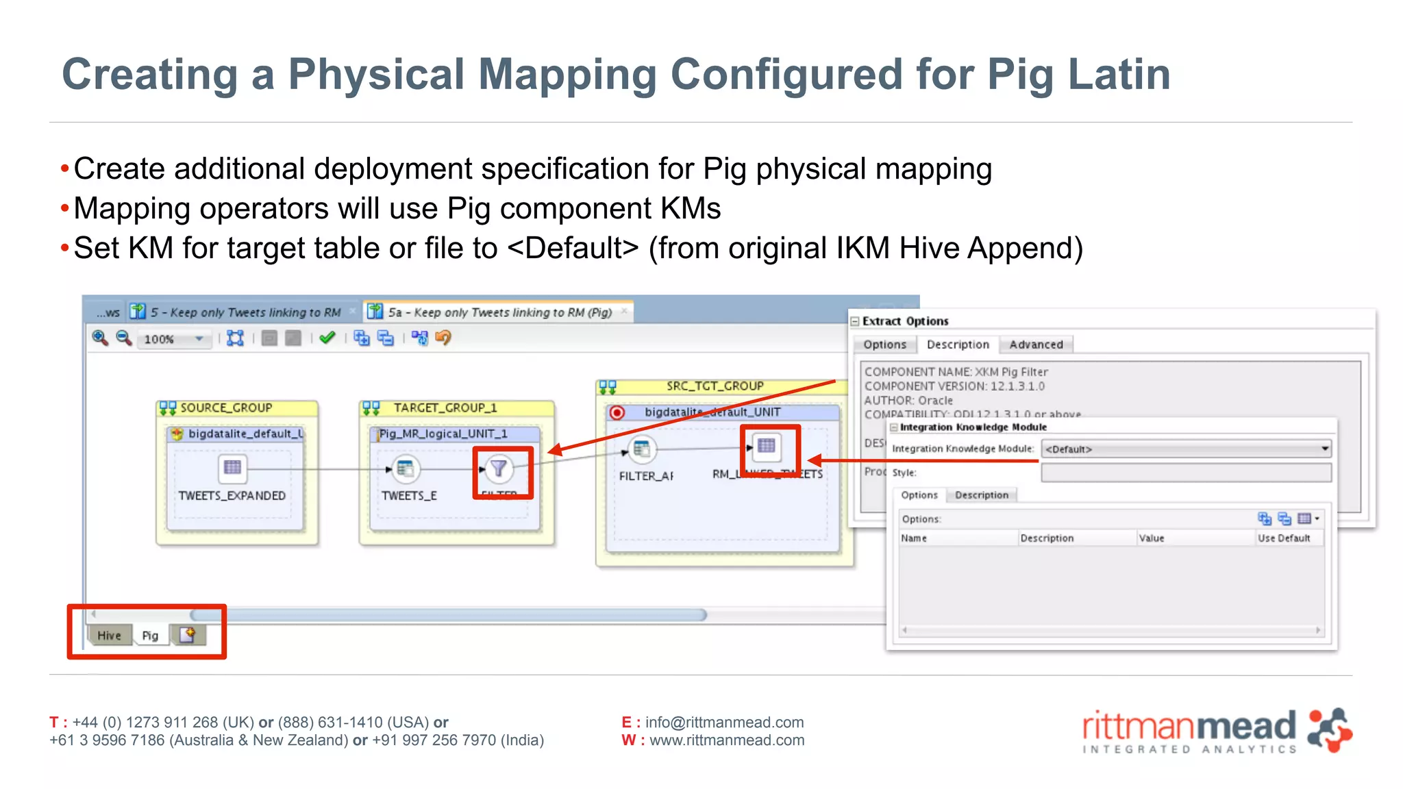 T : +44 (0) 1273 911 268 (UK) or (888) 631-1410 (USA) or  
+61 3 9596 7186 (Australia & New Zealand) or +91 997 256 7970 (India)
E : info@rittmanmead.com
W : www.rittmanmead.com
Creating a Physical Mapping Configured for Pig Latin
•Create additional deployment specification for Pig physical mapping
•Mapping operators will use Pig component KMs
•Set KM for target table or file to <Default> (from original IKM Hive Append)
 