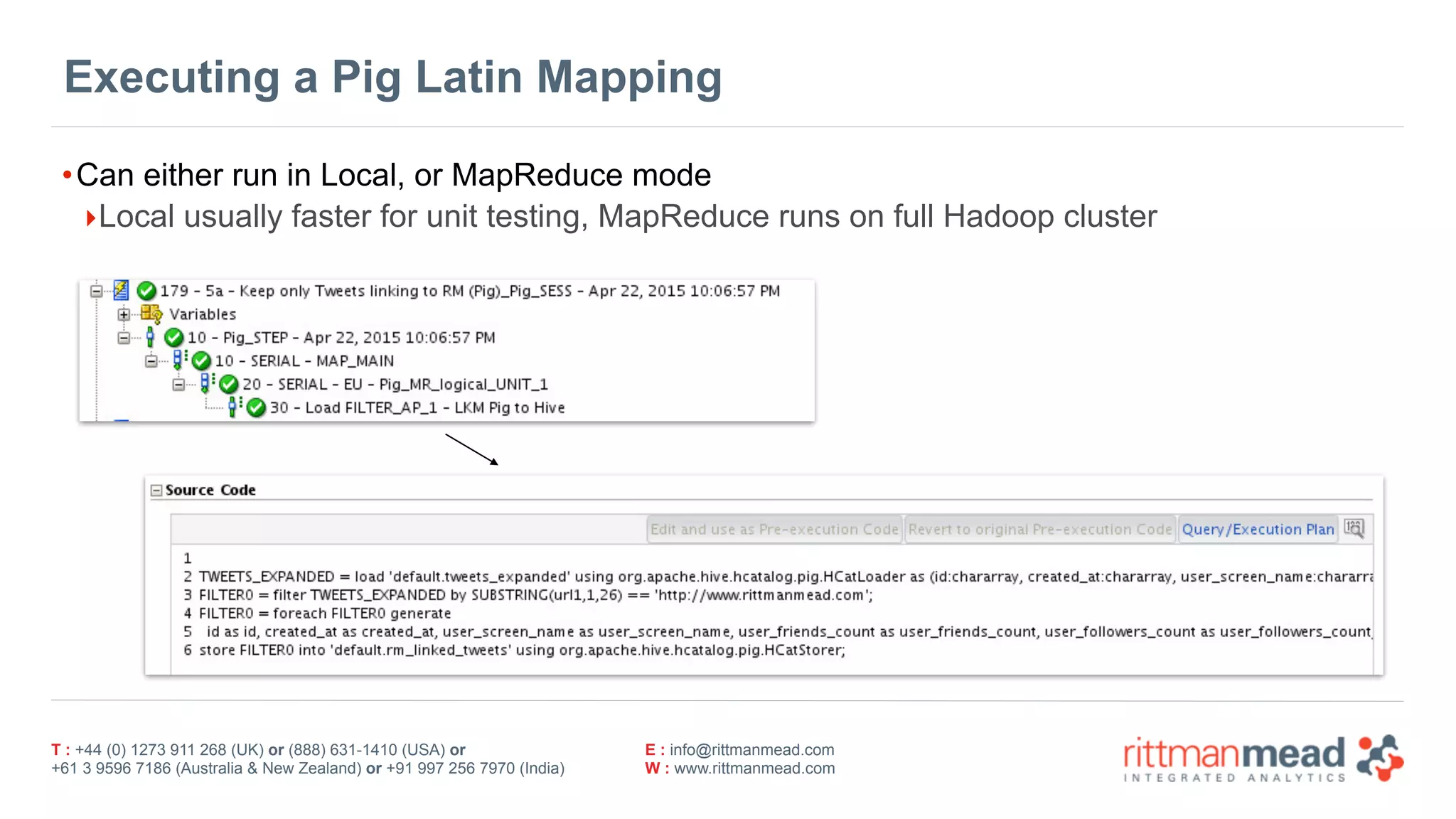T : +44 (0) 1273 911 268 (UK) or (888) 631-1410 (USA) or  
+61 3 9596 7186 (Australia & New Zealand) or +91 997 256 7970 (India)
E : info@rittmanmead.com
W : www.rittmanmead.com
Executing a Pig Latin Mapping
•Can either run in Local, or MapReduce mode
‣Local usually faster for unit testing, MapReduce runs on full Hadoop cluster
 