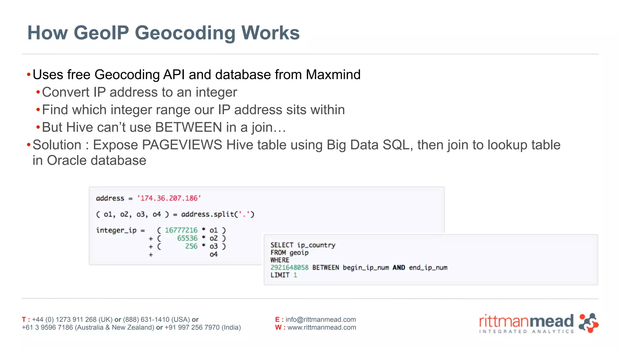 T : +44 (0) 1273 911 268 (UK) or (888) 631-1410 (USA) or  
+61 3 9596 7186 (Australia & New Zealand) or +91 997 256 7970 (India)
E : info@rittmanmead.com
W : www.rittmanmead.com
How GeoIP Geocoding Works
•Uses free Geocoding API and database from Maxmind
•Convert IP address to an integer
•Find which integer range our IP address sits within
•But Hive can’t use BETWEEN in a join…
•Solution : Expose PAGEVIEWS Hive table using Big Data SQL, then join to lookup table 
in Oracle database
 